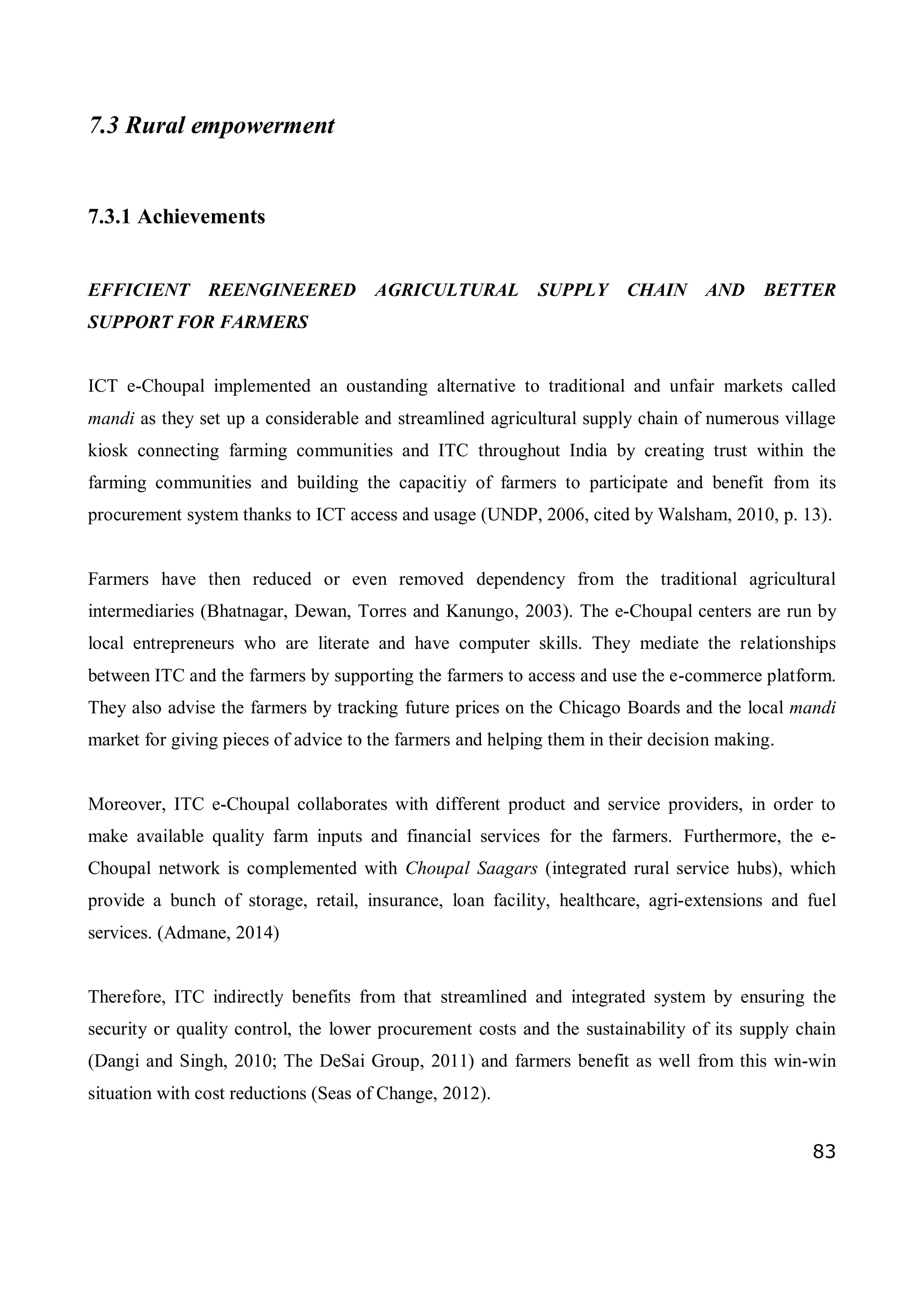83
7.3 Rural empowerment
7.3.1 Achievements
EFFICIENT REENGINEERED AGRICULTURAL SUPPLY CHAIN AND BETTER
SUPPORT FOR FARMERS
ICT e-Choupal implemented an oustanding alternative to traditional and unfair markets called
mandi as they set up a considerable and streamlined agricultural supply chain of numerous village
kiosk connecting farming communities and ITC throughout India by creating trust within the
farming communities and building the capacitiy of farmers to participate and benefit from its
procurement system thanks to ICT access and usage (UNDP, 2006, cited by Walsham, 2010, p. 13).
Farmers have then reduced or even removed dependency from the traditional agricultural
intermediaries (Bhatnagar, Dewan, Torres and Kanungo, 2003). The e-Choupal centers are run by
local entrepreneurs who are literate and have computer skills. They mediate the relationships
between ITC and the farmers by supporting the farmers to access and use the e-commerce platform.
They also advise the farmers by tracking future prices on the Chicago Boards and the local mandi
market for giving pieces of advice to the farmers and helping them in their decision making.
Moreover, ITC e-Choupal collaborates with different product and service providers, in order to
make available quality farm inputs and financial services for the farmers. Furthermore, the e-
Choupal network is complemented with Choupal Saagars (integrated rural service hubs), which
provide a bunch of storage, retail, insurance, loan facility, healthcare, agri-extensions and fuel
services. (Admane, 2014)
Therefore, ITC indirectly benefits from that streamlined and integrated system by ensuring the
security or quality control, the lower procurement costs and the sustainability of its supply chain
(Dangi and Singh, 2010; The DeSai Group, 2011) and farmers benefit as well from this win-win
situation with cost reductions (Seas of Change, 2012).
 