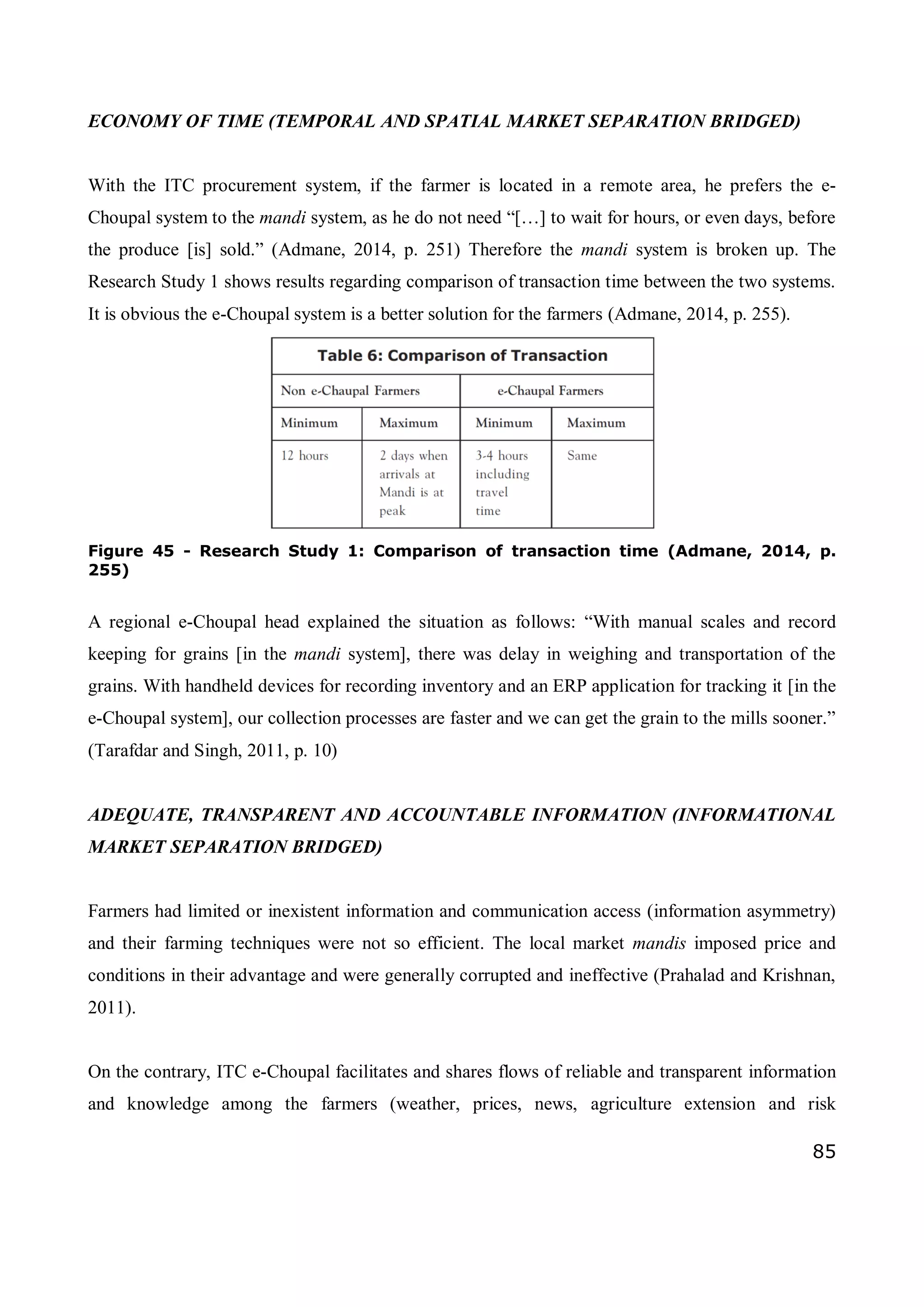 85
ECONOMY OF TIME (TEMPORAL AND SPATIAL MARKET SEPARATION BRIDGED)
With the ITC procurement system, if the farmer is located in a remote area, he prefers the e-
Choupal system to the mandi system, as he do not need “[…] to wait for hours, or even days, before
the produce [is] sold.” (Admane, 2014, p. 251) Therefore the mandi system is broken up. The
Research Study 1 shows results regarding comparison of transaction time between the two systems.
It is obvious the e-Choupal system is a better solution for the farmers (Admane, 2014, p. 255).
Figure 45 - Research Study 1: Comparison of transaction time (Admane, 2014, p.
255)
A regional e-Choupal head explained the situation as follows: “With manual scales and record
keeping for grains [in the mandi system], there was delay in weighing and transportation of the
grains. With handheld devices for recording inventory and an ERP application for tracking it [in the
e-Choupal system], our collection processes are faster and we can get the grain to the mills sooner.”
(Tarafdar and Singh, 2011, p. 10)
ADEQUATE, TRANSPARENT AND ACCOUNTABLE INFORMATION (INFORMATIONAL
MARKET SEPARATION BRIDGED)
Farmers had limited or inexistent information and communication access (information asymmetry)
and their farming techniques were not so efficient. The local market mandis imposed price and
conditions in their advantage and were generally corrupted and ineffective (Prahalad and Krishnan,
2011).
On the contrary, ITC e-Choupal facilitates and shares flows of reliable and transparent information
and knowledge among the farmers (weather, prices, news, agriculture extension and risk
 