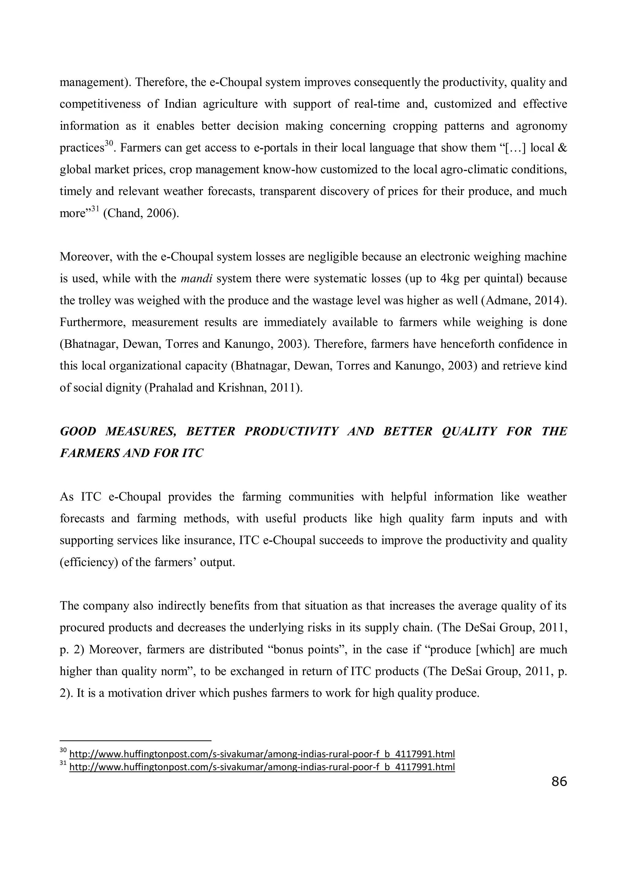 86
management). Therefore, the e-Choupal system improves consequently the productivity, quality and
competitiveness of Indian agriculture with support of real-time and, customized and effective
information as it enables better decision making concerning cropping patterns and agronomy
practices30
. Farmers can get access to e-portals in their local language that show them “[…] local &
global market prices, crop management know-how customized to the local agro-climatic conditions,
timely and relevant weather forecasts, transparent discovery of prices for their produce, and much
more”31
(Chand, 2006).
Moreover, with the e-Choupal system losses are negligible because an electronic weighing machine
is used, while with the mandi system there were systematic losses (up to 4kg per quintal) because
the trolley was weighed with the produce and the wastage level was higher as well (Admane, 2014).
Furthermore, measurement results are immediately available to farmers while weighing is done
(Bhatnagar, Dewan, Torres and Kanungo, 2003). Therefore, farmers have henceforth confidence in
this local organizational capacity (Bhatnagar, Dewan, Torres and Kanungo, 2003) and retrieve kind
of social dignity (Prahalad and Krishnan, 2011).
GOOD MEASURES, BETTER PRODUCTIVITY AND BETTER QUALITY FOR THE
FARMERS AND FOR ITC
As ITC e-Choupal provides the farming communities with helpful information like weather
forecasts and farming methods, with useful products like high quality farm inputs and with
supporting services like insurance, ITC e-Choupal succeeds to improve the productivity and quality
(efficiency) of the farmers’ output.
The company also indirectly benefits from that situation as that increases the average quality of its
procured products and decreases the underlying risks in its supply chain. (The DeSai Group, 2011,
p. 2) Moreover, farmers are distributed “bonus points”, in the case if “produce [which] are much
higher than quality norm”, to be exchanged in return of ITC products (The DeSai Group, 2011, p.
2). It is a motivation driver which pushes farmers to work for high quality produce.
30
http://www.huffingtonpost.com/s-sivakumar/among-indias-rural-poor-f_b_4117991.html
31
http://www.huffingtonpost.com/s-sivakumar/among-indias-rural-poor-f_b_4117991.html
 