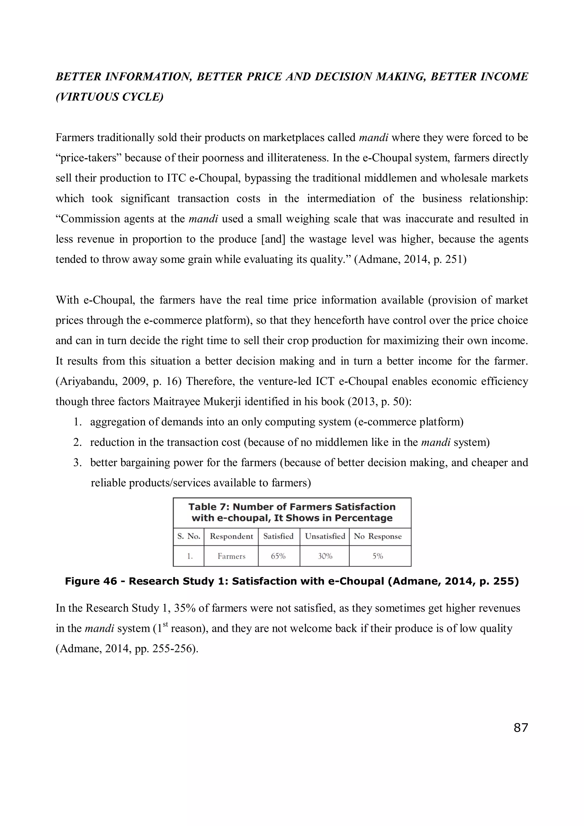 87
BETTER INFORMATION, BETTER PRICE AND DECISION MAKING, BETTER INCOME
(VIRTUOUS CYCLE)
Farmers traditionally sold their products on marketplaces called mandi where they were forced to be
“price-takers” because of their poorness and illiterateness. In the e-Choupal system, farmers directly
sell their production to ITC e-Choupal, bypassing the traditional middlemen and wholesale markets
which took significant transaction costs in the intermediation of the business relationship:
“Commission agents at the mandi used a small weighing scale that was inaccurate and resulted in
less revenue in proportion to the produce [and] the wastage level was higher, because the agents
tended to throw away some grain while evaluating its quality.” (Admane, 2014, p. 251)
With e-Choupal, the farmers have the real time price information available (provision of market
prices through the e-commerce platform), so that they henceforth have control over the price choice
and can in turn decide the right time to sell their crop production for maximizing their own income.
It results from this situation a better decision making and in turn a better income for the farmer.
(Ariyabandu, 2009, p. 16) Therefore, the venture-led ICT e-Choupal enables economic efficiency
though three factors Maitrayee Mukerji identified in his book (2013, p. 50):
1. aggregation of demands into an only computing system (e-commerce platform)
2. reduction in the transaction cost (because of no middlemen like in the mandi system)
3. better bargaining power for the farmers (because of better decision making, and cheaper and
reliable products/services available to farmers)
Figure 46 - Research Study 1: Satisfaction with e-Choupal (Admane, 2014, p. 255)
In the Research Study 1, 35% of farmers were not satisfied, as they sometimes get higher revenues
in the mandi system (1st
reason), and they are not welcome back if their produce is of low quality
(Admane, 2014, pp. 255-256).
 