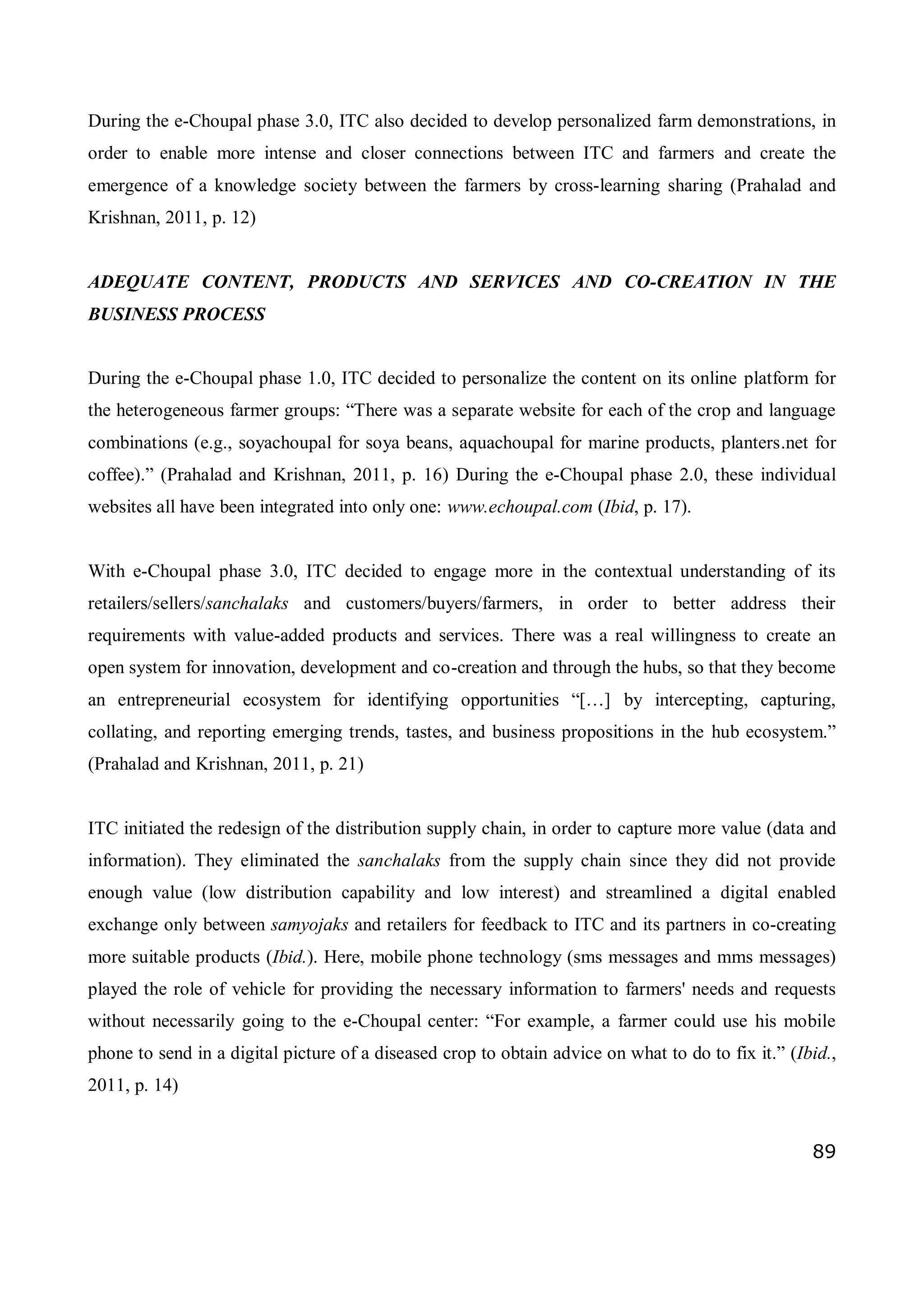 89
During the e-Choupal phase 3.0, ITC also decided to develop personalized farm demonstrations, in
order to enable more intense and closer connections between ITC and farmers and create the
emergence of a knowledge society between the farmers by cross-learning sharing (Prahalad and
Krishnan, 2011, p. 12)
ADEQUATE CONTENT, PRODUCTS AND SERVICES AND CO-CREATION IN THE
BUSINESS PROCESS
During the e-Choupal phase 1.0, ITC decided to personalize the content on its online platform for
the heterogeneous farmer groups: “There was a separate website for each of the crop and language
combinations (e.g., soyachoupal for soya beans, aquachoupal for marine products, planters.net for
coffee).” (Prahalad and Krishnan, 2011, p. 16) During the e-Choupal phase 2.0, these individual
websites all have been integrated into only one: www.echoupal.com (Ibid, p. 17).
With e-Choupal phase 3.0, ITC decided to engage more in the contextual understanding of its
retailers/sellers/sanchalaks and customers/buyers/farmers, in order to better address their
requirements with value-added products and services. There was a real willingness to create an
open system for innovation, development and co-creation and through the hubs, so that they become
an entrepreneurial ecosystem for identifying opportunities “[…] by intercepting, capturing,
collating, and reporting emerging trends, tastes, and business propositions in the hub ecosystem.”
(Prahalad and Krishnan, 2011, p. 21)
ITC initiated the redesign of the distribution supply chain, in order to capture more value (data and
information). They eliminated the sanchalaks from the supply chain since they did not provide
enough value (low distribution capability and low interest) and streamlined a digital enabled
exchange only between samyojaks and retailers for feedback to ITC and its partners in co-creating
more suitable products (Ibid.). Here, mobile phone technology (sms messages and mms messages)
played the role of vehicle for providing the necessary information to farmers' needs and requests
without necessarily going to the e-Choupal center: “For example, a farmer could use his mobile
phone to send in a digital picture of a diseased crop to obtain advice on what to do to fix it.” (Ibid.,
2011, p. 14)
 