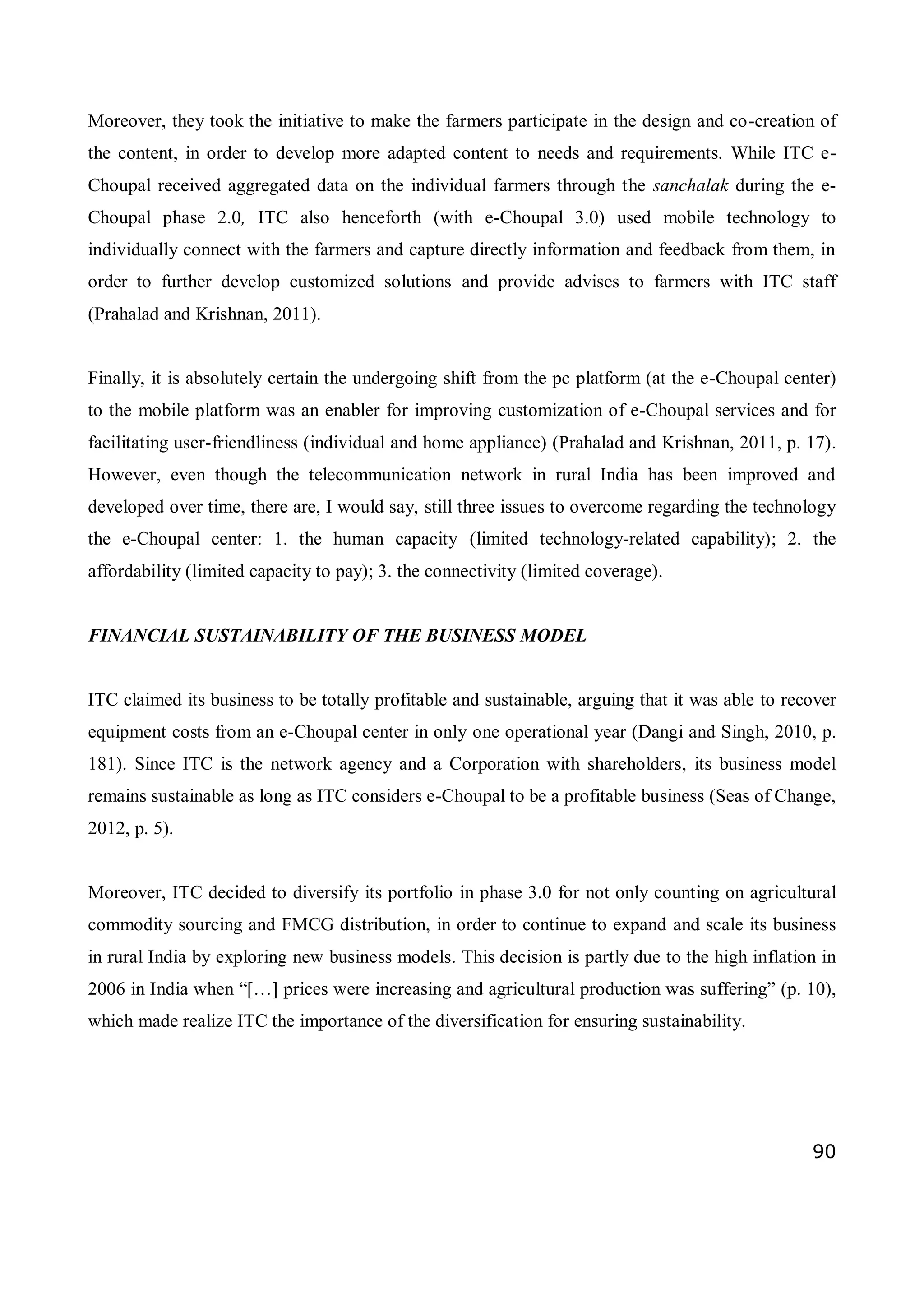 90
Moreover, they took the initiative to make the farmers participate in the design and co-creation of
the content, in order to develop more adapted content to needs and requirements. While ITC e-
Choupal received aggregated data on the individual farmers through the sanchalak during the e-
Choupal phase 2.0, ITC also henceforth (with e-Choupal 3.0) used mobile technology to
individually connect with the farmers and capture directly information and feedback from them, in
order to further develop customized solutions and provide advises to farmers with ITC staff
(Prahalad and Krishnan, 2011).
Finally, it is absolutely certain the undergoing shift from the pc platform (at the e-Choupal center)
to the mobile platform was an enabler for improving customization of e-Choupal services and for
facilitating user-friendliness (individual and home appliance) (Prahalad and Krishnan, 2011, p. 17).
However, even though the telecommunication network in rural India has been improved and
developed over time, there are, I would say, still three issues to overcome regarding the technology
the e-Choupal center: 1. the human capacity (limited technology-related capability); 2. the
affordability (limited capacity to pay); 3. the connectivity (limited coverage).
FINANCIAL SUSTAINABILITY OF THE BUSINESS MODEL
ITC claimed its business to be totally profitable and sustainable, arguing that it was able to recover
equipment costs from an e-Choupal center in only one operational year (Dangi and Singh, 2010, p.
181). Since ITC is the network agency and a Corporation with shareholders, its business model
remains sustainable as long as ITC considers e-Choupal to be a profitable business (Seas of Change,
2012, p. 5).
Moreover, ITC decided to diversify its portfolio in phase 3.0 for not only counting on agricultural
commodity sourcing and FMCG distribution, in order to continue to expand and scale its business
in rural India by exploring new business models. This decision is partly due to the high inflation in
2006 in India when “[…] prices were increasing and agricultural production was suffering” (p. 10),
which made realize ITC the importance of the diversification for ensuring sustainability.
 