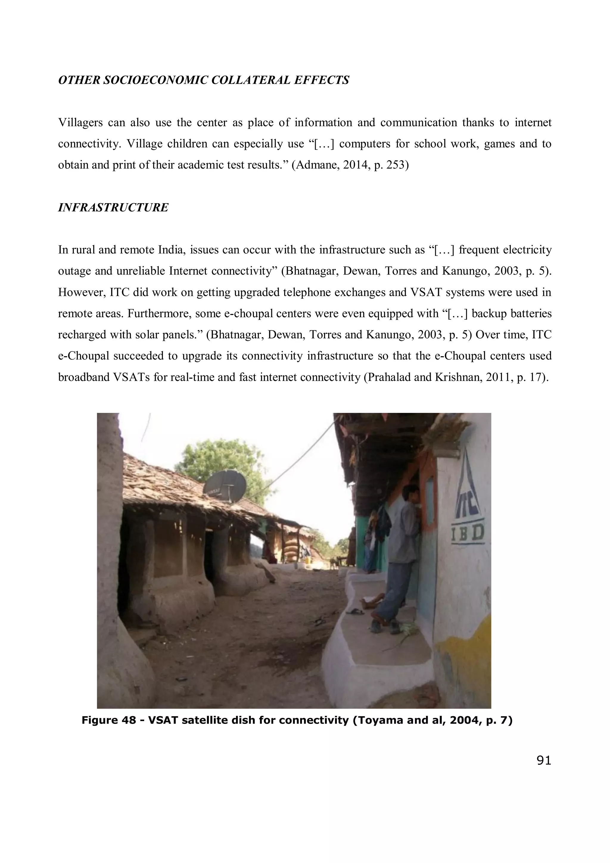 91
OTHER SOCIOECONOMIC COLLATERAL EFFECTS
Villagers can also use the center as place of information and communication thanks to internet
connectivity. Village children can especially use “[…] computers for school work, games and to
obtain and print of their academic test results.” (Admane, 2014, p. 253)
INFRASTRUCTURE
In rural and remote India, issues can occur with the infrastructure such as “[…] frequent electricity
outage and unreliable Internet connectivity” (Bhatnagar, Dewan, Torres and Kanungo, 2003, p. 5).
However, ITC did work on getting upgraded telephone exchanges and VSAT systems were used in
remote areas. Furthermore, some e-choupal centers were even equipped with “[…] backup batteries
recharged with solar panels.” (Bhatnagar, Dewan, Torres and Kanungo, 2003, p. 5) Over time, ITC
e-Choupal succeeded to upgrade its connectivity infrastructure so that the e-Choupal centers used
broadband VSATs for real-time and fast internet connectivity (Prahalad and Krishnan, 2011, p. 17).
Figure 48 - VSAT satellite dish for connectivity (Toyama and al, 2004, p. 7)
 
