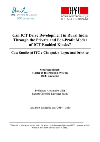Can ICT Drive Development in Rural India
Through the Private and For-Profit Model
of ICT-Enabled Kiosks?
Case Studies of ITC e-Choupal, n-Logue and Drishtee
Sébastien Bianchi
Master in Information Systems
HEC Lausanne
Professor: Alessandro Villa
Expert: Christine Lutringer-Gully
Lausanne, academic year 2014 – 2015
This work is jointly carried out under the Master in Information Systems at HEC Lausanne and the
Minor in Area and Cultural Studies at EPFL.
 