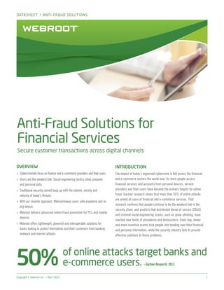 Copyright © Webroot Inc. > April 2015	 1
Anti-Fraud Solutions for
Financial Services
Secure customer transactions across digital channels
OVERVIEW
»» Cybercriminals focus on finance and e-commerce providers and their users.
»» Users are the weakest link. Social engineering tactics steal company
and personal data.
»» Traditional security cannot keep up with the volume, variety and
velocity of today’s threats.
»» With our smarter approach, Webroot keeps users safe anywhere and on
any device.
»» Webroot delivers advanced online fraud prevention for PCs and mobile
devices.
»» Webroot offers lightweight, powerful and interoperable solutions for
banks looking to protect themselves and their customers from banking
malware and internet attacks.
INTRODUCTION
The impact of today’s organized cybercrime is felt across the financial
and e-commerce sectors the world over. As more people access
financial services and accounts from personal devices, service
providers and their users have become the primary targets for online
fraud. Gartner research shows that more than 50% of online attacks
are aimed at users of financial and e-commerce services. That
research confirms that people continue to be the weakest link in the
security chain, and predicts that distributed denial of service (DDoS)
and criminal social engineering scams, such as spear phishing, have
reached new levels of prevalence and deviousness. Every day, newer
and more inventive scams trick people into handing over their financial
and personal information, while the security industry fails to provide
effective solutions to these problems.
of online attacks target banks and
e-commerce users. –Gartner Research, 2013
DATASHEET > ANTI-FRAUD SOLUTIONS
 