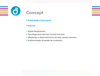 Concept
 Publicidade e Promoções

 Internet

• Digital development;
• Tecnologia para Internet/ intranet/ extranet;
• Webdesign e desenvolvimento de sites, portais, banners;
• Implementação de gestão de conteúdos.
 