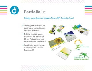 Portfolio BP
 Criação e produção da imagem Fórum BP - Reunião Anual



• Concepção e produção de
  suportes de comunicação:
  Brochura do Fórum;

• T-shirts, canetas, sacos,
  sinaléctica e a história da
  BP em Portugal impressa
  em placas para “stand-up”;

• Criação dos genéricos para
  a simulação do Canal de
  Televisão BP.
 