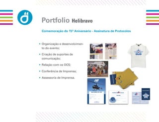 Portfolio Helibravo
 Comemoração do 15º Aniversário - Assinatura de Protocolos



• Organização e desenvolvimen-
  to do evento;

• Criação de suportes de
  comunicação;

• Relação com os OCS;

• Conferência de Imprensa;

• Assessoria de Imprensa.
 