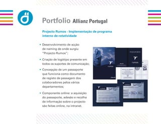 Portfolio Allianz Portugal
 Projecto Rumos - Implementação de programa
 interno de rotatividade

• Desenvolvimento de acção
  de naming de onde surgiu
  “Projecto Rumos”;

• Criação de logótipo presente em
  todos os suportes de comunicação;
• Concepção de um passaporte
  que funciona como documento
  de registo de passagem dos
  colaboradores pelos vários
  departamentos;

• Componente online: a aquisição
  do passaporte, adesão e recolha
  de informação sobre o projecto
  são feitas online, na intranet.
 
