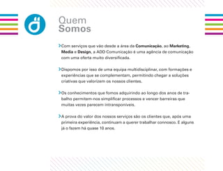 Quem
Somos
Com serviços que vão desde a área da Comunicação, ao Marketing,
Media e Design, a ADD Comunicação é uma agência de comunicação
com uma oferta muito diversiﬁcada.

Dispomos por isso de uma equipa multidisciplinar, com formações e
experiências que se complementam, permitindo chegar a soluções
criativas que valorizem os nossos clientes.

Os conhecimentos que fomos adquirindo ao longo dos anos de tra-
balho permitem-nos simpliﬁcar processos e vencer barreiras que
muitas vezes parecem intransponíveis.

A prova do valor dos nossos serviços são os clientes que, após uma
primeira experiência, continuam a querer trabalhar connosco. E alguns
já o fazem há quase 10 anos.
 