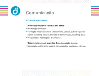 Comunicação
 Comunicação Interna

 Promoção de acções internas tais como:
• Workshops temáticos;
• Formação de colaboradores (atendimento, vendas, cultura organiza-
 cional, marketing pessoal, técnicas de comunicação, coaching, etc.);
• Programas de ﬁdelização e dinamização.

 Desenvolvimento de suportes de comunicação interna:
• Manuais de acolhimento, guias de comunicação e publicações internas.
 