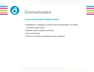 Comunicação
 Comunicação Social e Media Training

• Estabelecer e assegurar a relação entre as empresas e os órgãos
 de comunicação social;
• Detectar oportunidades de notícia;
• Gerir entrevistas;
• Apoiar e coordenar situações de crise mediática.
 