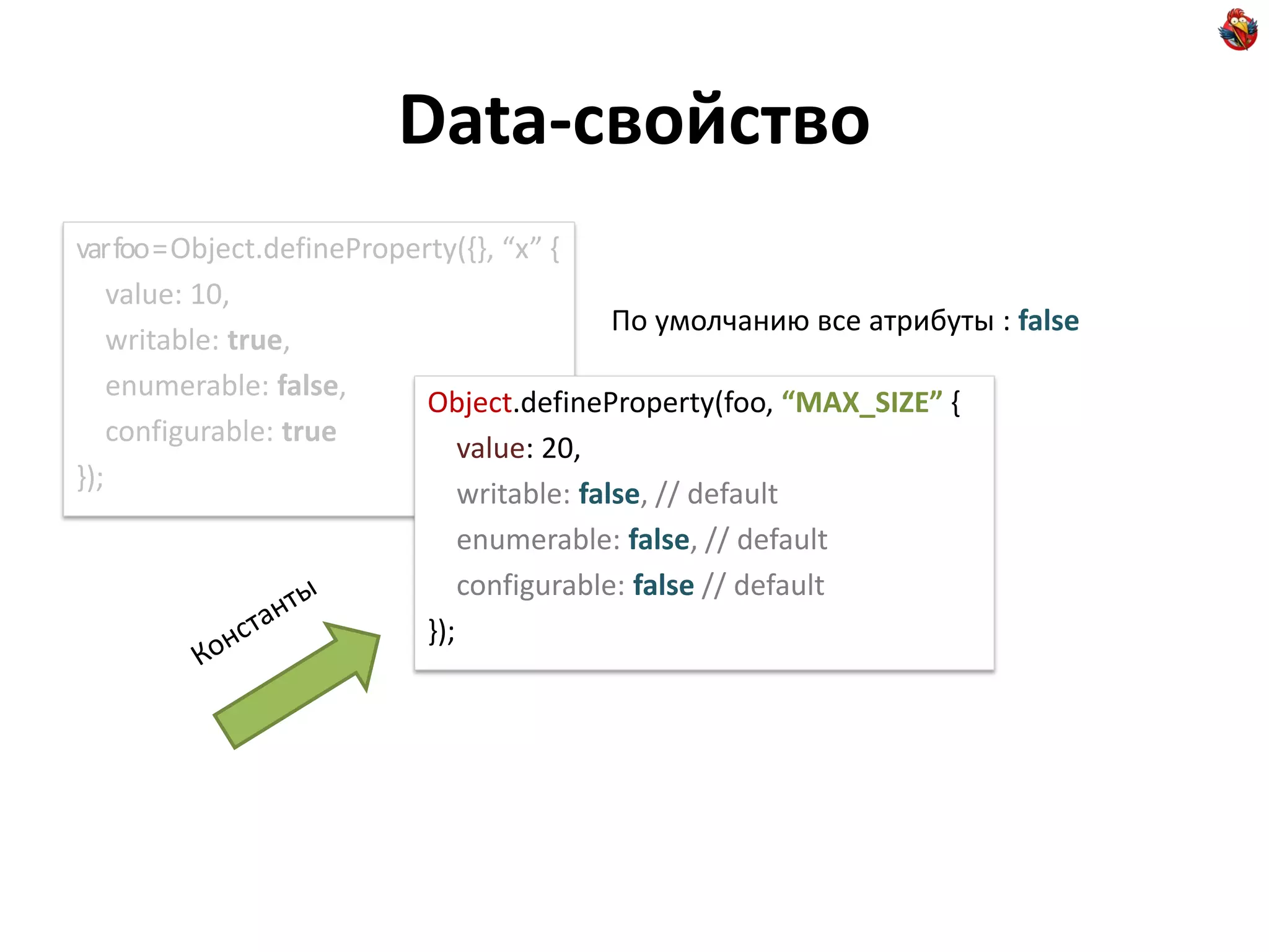 Data-свойство
var foo = Object.defineProperty(,-, “x” ,
    value: 10,
                                              По умолчанию все атрибуты : false
    writable: true,
    enumerable: false,
                             Object.defineProperty(foo, “MAX_SIZE” {
    configurable: true
                                 value: 20,
});
                                 writable: false, // default
                                 enumerable: false, // default
                                 configurable: false // default
                             });
 