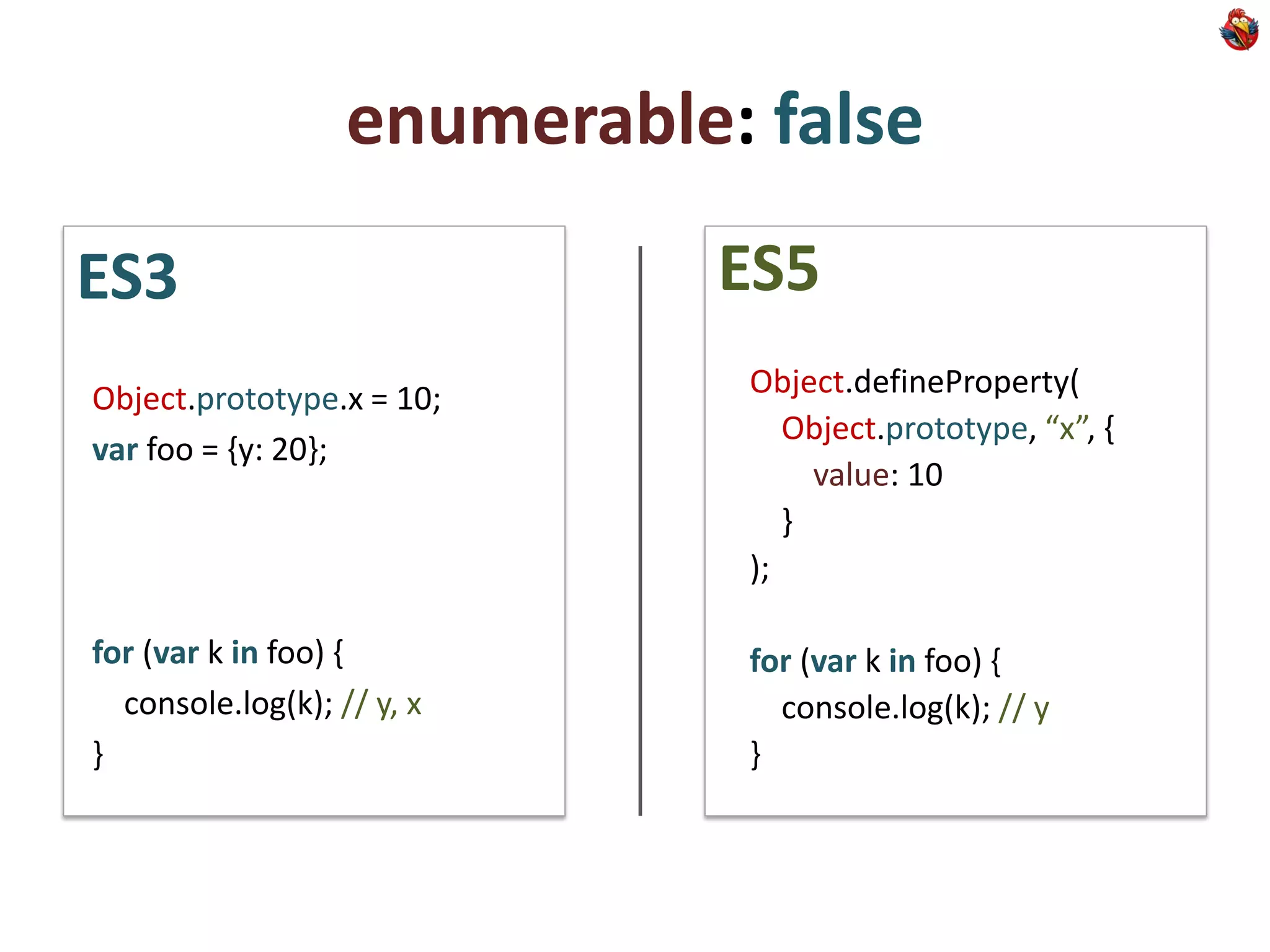enumerable: false
ES3                          ES5
Object.prototype.x = 10;      Object.defineProperty(
                                 Object.prototype, “x”, {
var foo = {y: 20};
                                   value: 10
                                 }
                              );

for (var k in foo) {          for (var k in foo) {
  console.log(k); // y, x       console.log(k); // y
}                             }
 