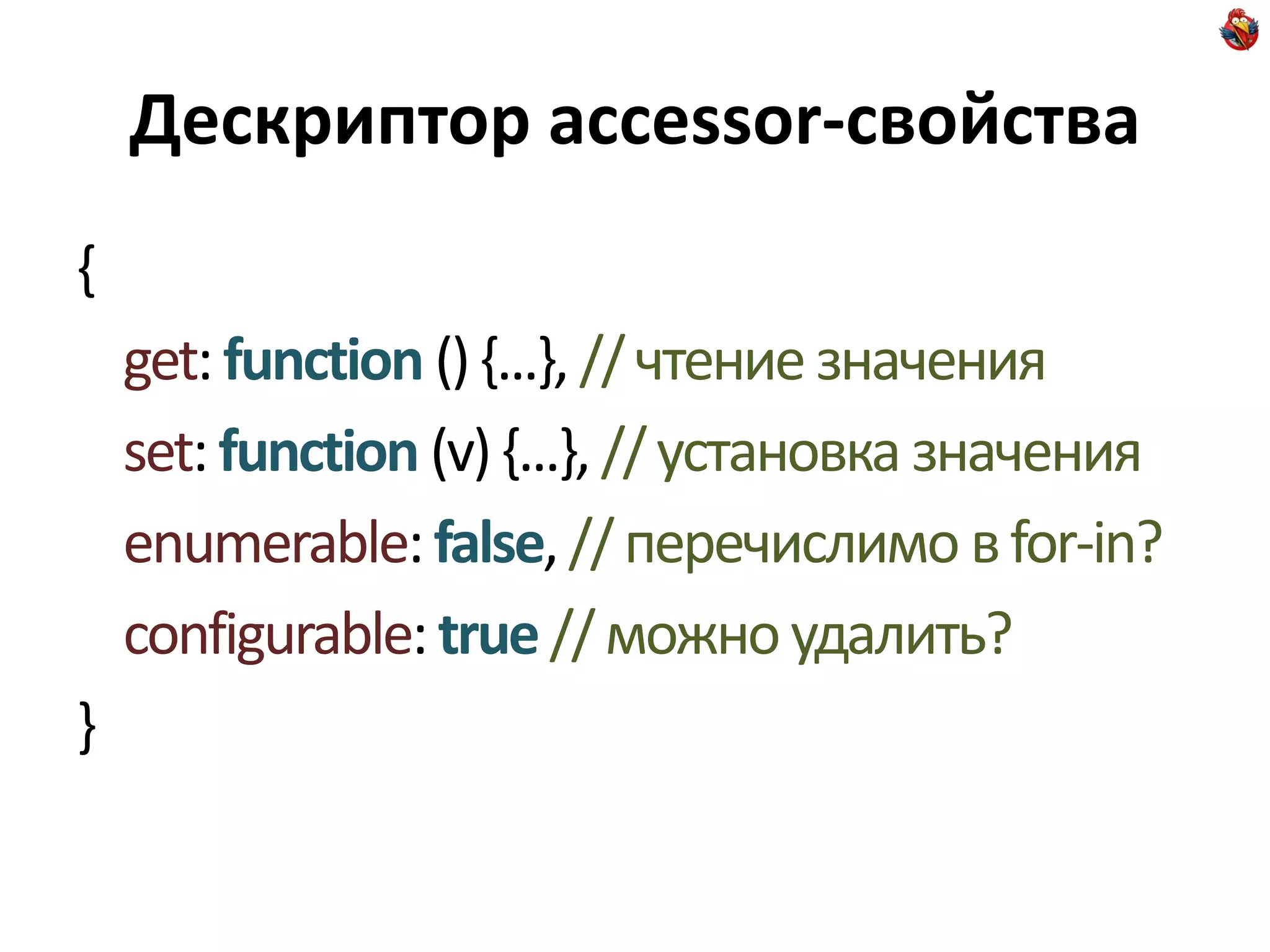 Дескриптор accessor-свойства
{
    get: function () {...}, // чтение значения
    set: function (v) {...}, // установка значения
    enumerable: false, // перечислимо в for-in?
    configurable: true // можно удалить?
}
 