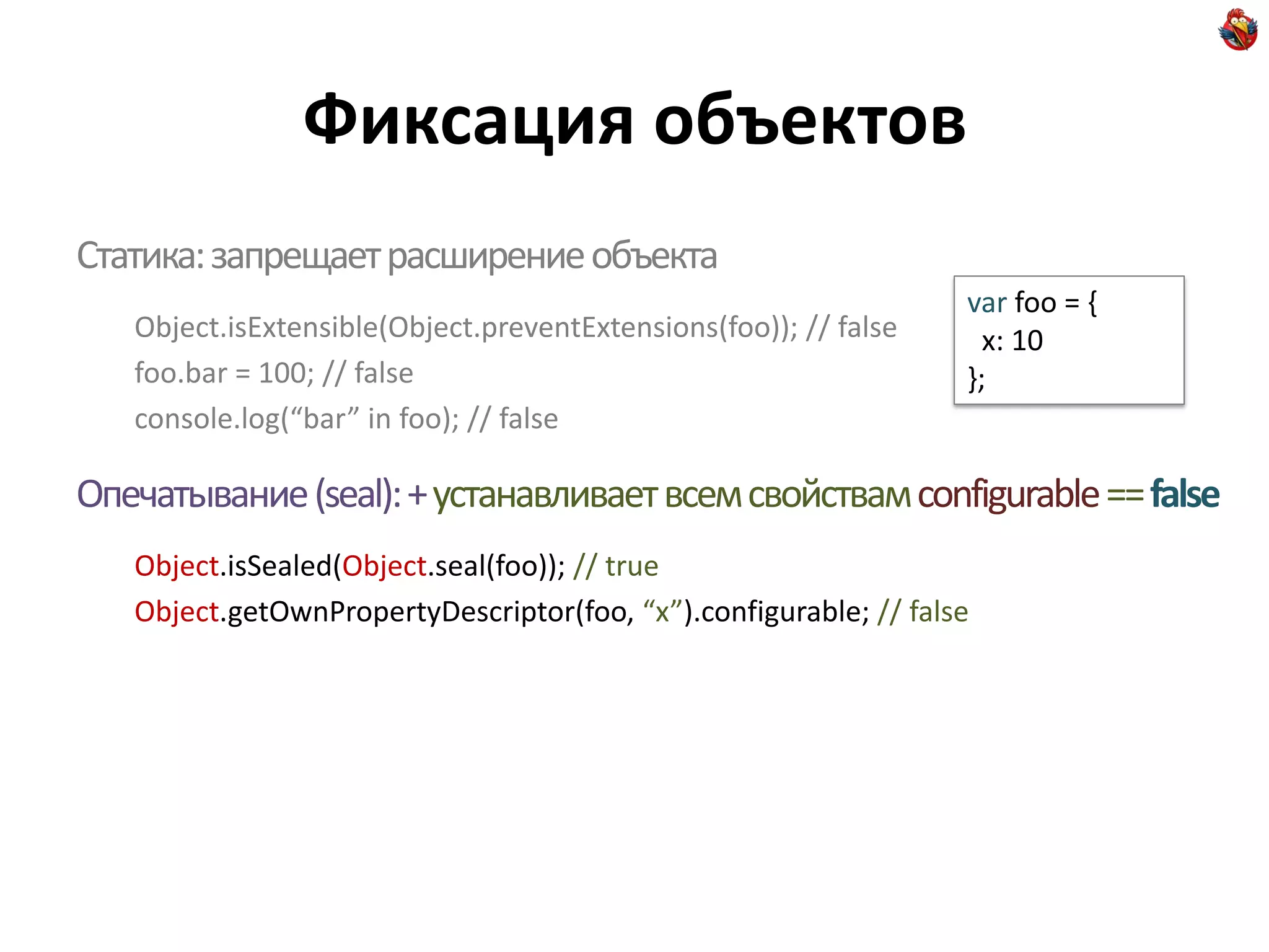 Фиксация объектов
Статика: запрещает расширение объекта
                                                                  var foo = {
   Object.isExtensible(Object.preventExtensions(foo)); // false     x: 10
   foo.bar = 100; // false                                        };
   console.log(“bar” in foo); // false

Опечатывание (seal): + устанавливает всем свойствам configurable == false
   Object.isSealed(Object.seal(foo)); // true
   Object.getOwnPropertyDescriptor(foo, “x”).configurable; // false
 