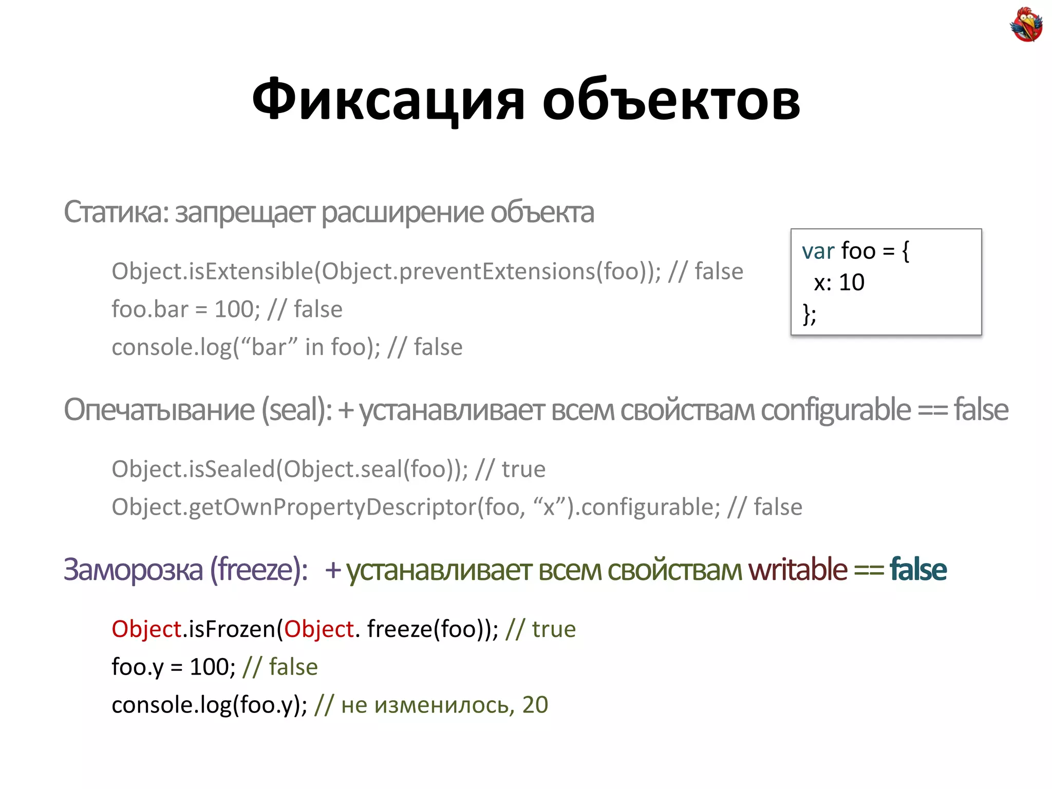 Фиксация объектов
Статика: запрещает расширение объекта
                                                                  var foo = {
   Object.isExtensible(Object.preventExtensions(foo)); // false     x: 10
   foo.bar = 100; // false                                        };
   console.log(“bar” in foo); // false

Опечатывание (seal): + устанавливает всем свойствам configurable == false
   Object.isSealed(Object.seal(foo)); // true
   Object.getOwnPropertyDescriptor(foo, “x”).configurable; // false

Заморозка (freeze): + устанавливает всем свойствам writable == false
   Object.isFrozen(Object. freeze(foo)); // true
   foo.y = 100; // false
   console.log(foo.y); // не изменилось, 20
 
