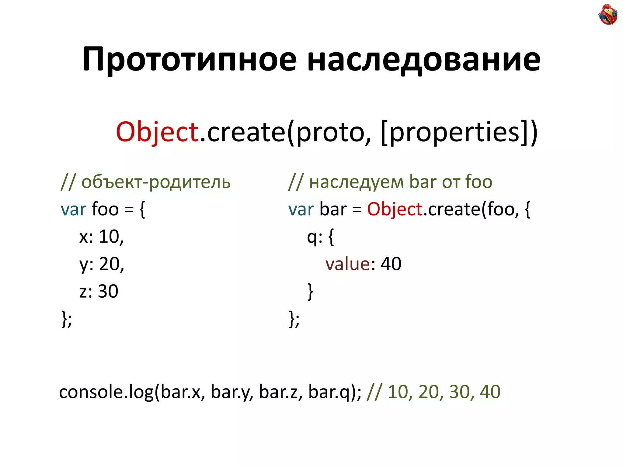 Прототипное наследование
       Object.create(proto, [properties])
// объект-родитель            // наследуем bar от foo
var foo = {                   var bar = Object.create(foo, {
   x: 10,                        q: {
   y: 20,                          value: 40
   z: 30                         }
};                            };


console.log(bar.x, bar.y, bar.z, bar.q); // 10, 20, 30, 40
 