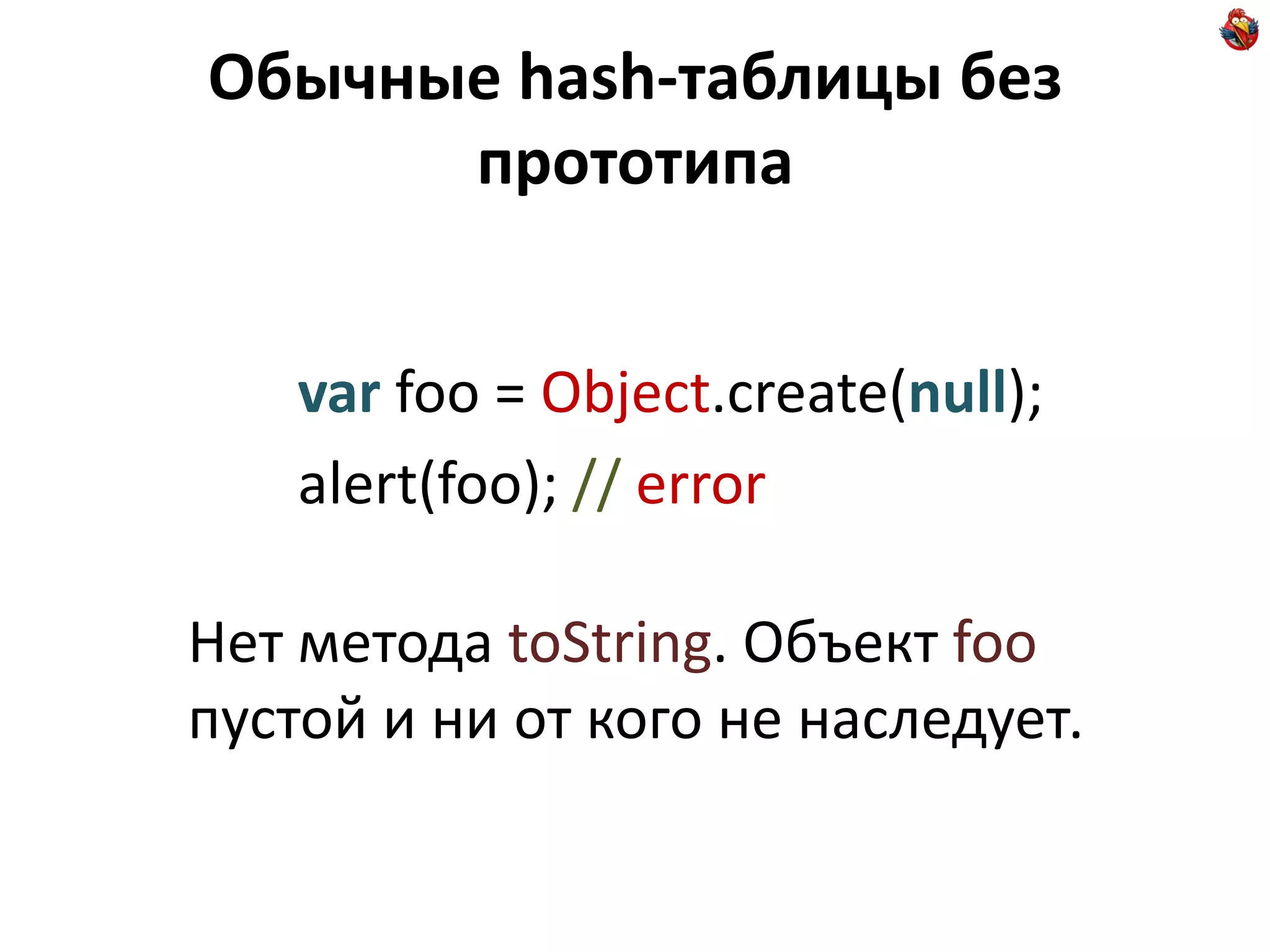 Обычные hash-таблицы без
      прототипа


    var foo = Object.create(null);
    alert(foo); // error

Нет метода toString. Объект foo
пустой и ни от кого не наследует.
 