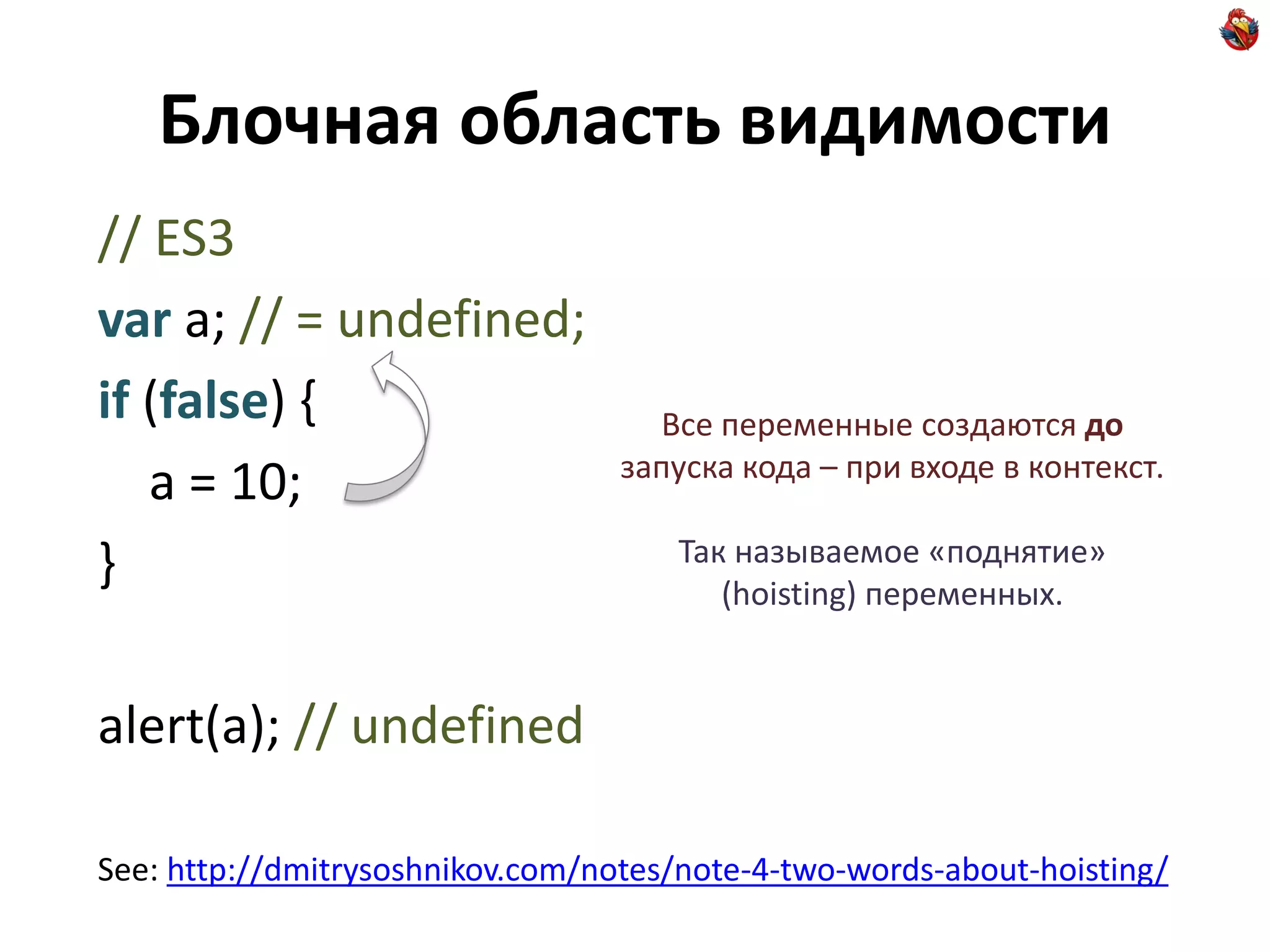 Блочная область видимости
// ES3
var a; // = undefined;
if (false) {                        Все переменные создаются до
                                  запуска кода – при входе в контекст.
   a = 10;
                                     Так называемое «поднятие»
}                                       (hoisting) переменных.


alert(a); // undefined

See: http://dmitrysoshnikov.com/notes/note-4-two-words-about-hoisting/
 