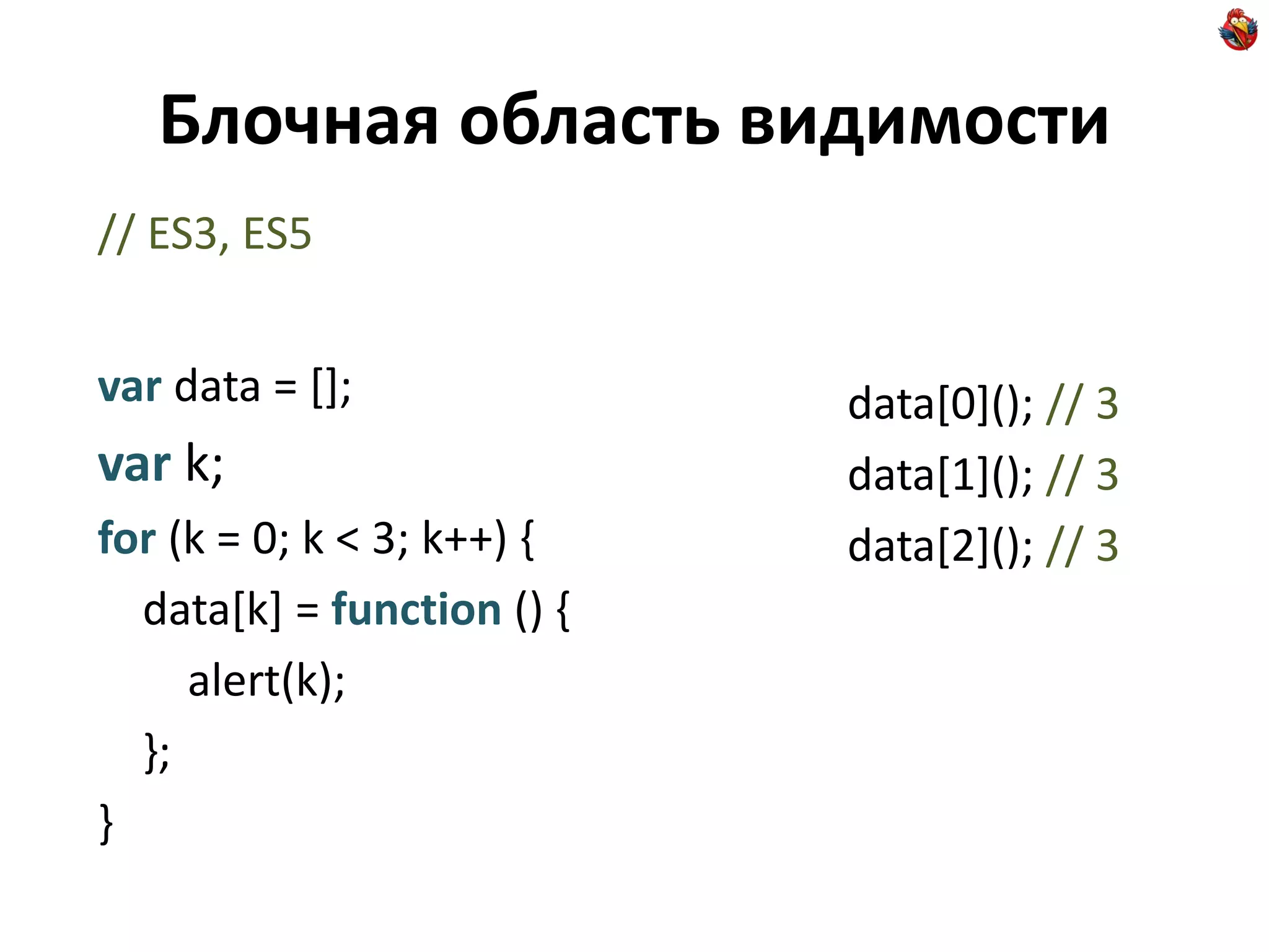Блочная область видимости
// ES3, ES5


var data = [];              data[0](); // 3
var k;                      data[1](); // 3
for (k = 0; k < 3; k++) {   data[2](); // 3
  data[k] = function () {
     alert(k);
  };
}
 