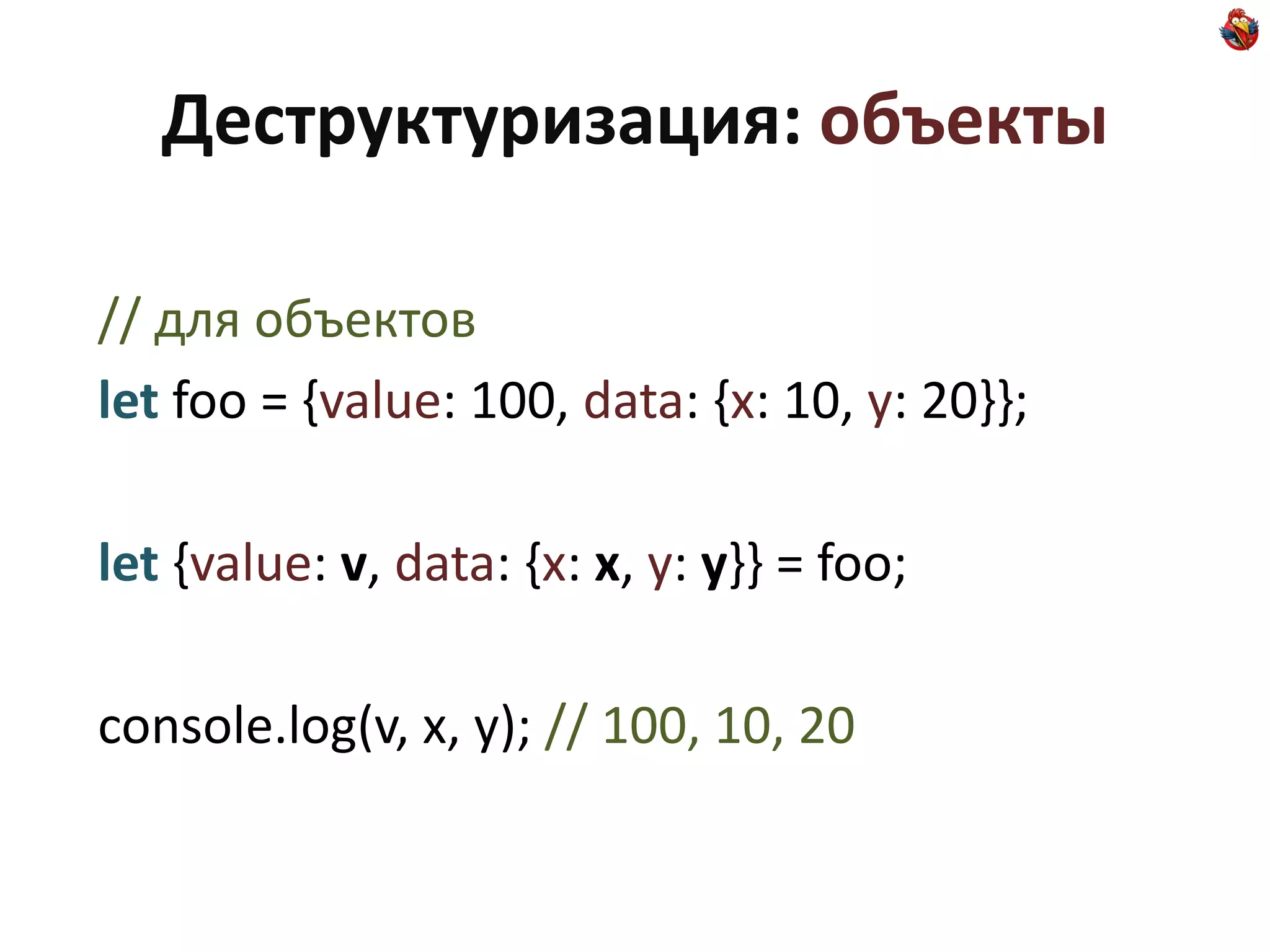 Деструктуризация: объекты

// для объектов
let foo = {value: 100, data: {x: 10, y: 20}};

let {value: v, data: {x: x, y: y}} = foo;

console.log(v, x, y); // 100, 10, 20
 