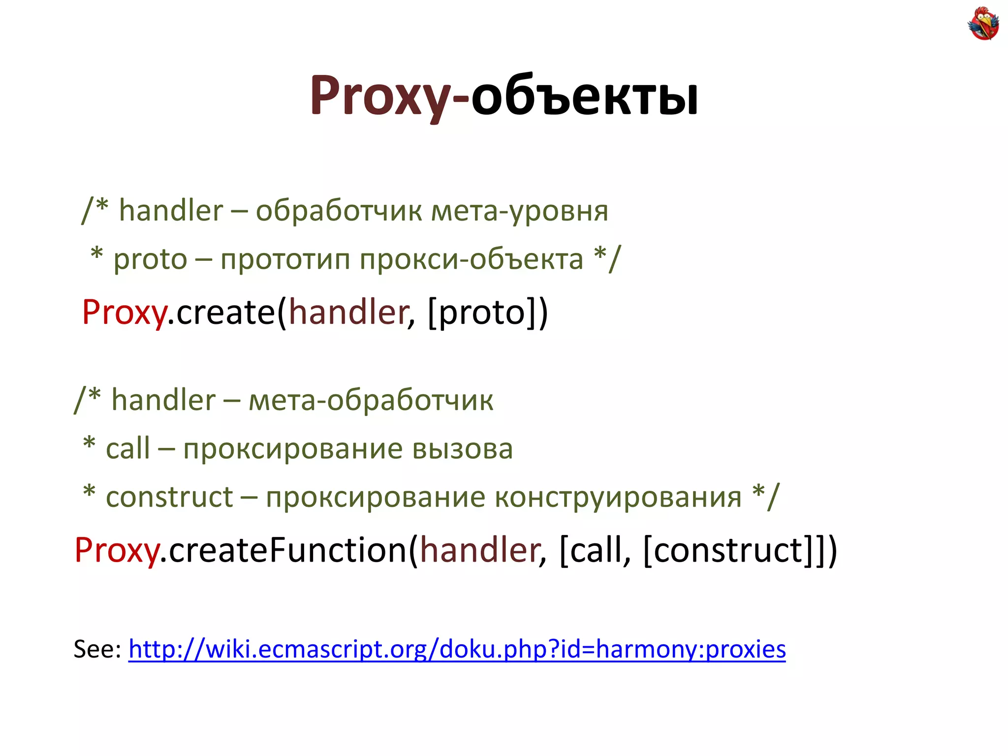 Proxy-объекты
/* handler – обработчик мета-уровня
 * proto – прототип прокси-объекта */
Proxy.create(handler, [proto])

/* handler – мета-обработчик
 * call – проксирование вызова
 * construct – проксирование конструирования */
Proxy.createFunction(handler, [call, [construct]])

See: http://wiki.ecmascript.org/doku.php?id=harmony:proxies
 