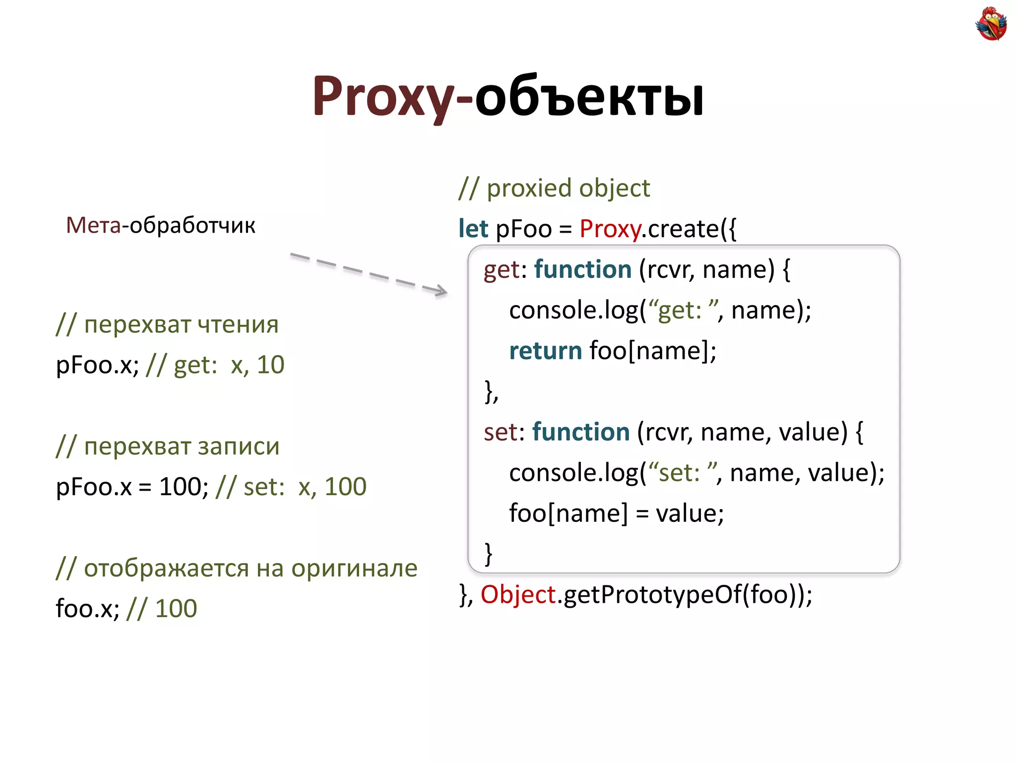Proxy-объекты
                               // proxied object
Мета-обработчик                let pFoo = Proxy.create({
                                  get: function (rcvr, name) {
// перехват чтения                   console.log(“get: ”, name);
pFoo.x; // get: x, 10                return foo[name];
                                  },
// перехват записи                set: function (rcvr, name, value) {
pFoo.x = 100; // set: x, 100         console.log(“set: ”, name, value);
                                     foo[name] = value;
// отображается на оригинале      }
foo.x; // 100                  }, Object.getPrototypeOf(foo));
 