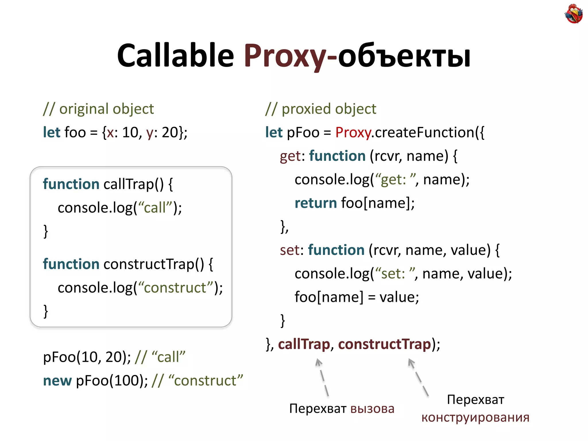 Callable Proxy-объекты
// original object              // proxied object
let foo = {x: 10, y: 20};       let pFoo = Proxy.createFunction({
                                   get: function (rcvr, name) {
function callTrap() {                 console.log(“get: ”, name);
  console.log(“call”);                return foo[name];
}                                  },
                                   set: function (rcvr, name, value) {
function constructTrap() {
                                      console.log(“set: ”, name, value);
  console.log(“construct”);
                                      foo[name] = value;
}
                                   }
                                }, callTrap, constructTrap);
pFoo(10, 20); // “call”
new pFoo(100); // “construct”
                                                             Перехват
                                   Перехват вызова
                                                         конструирования
 