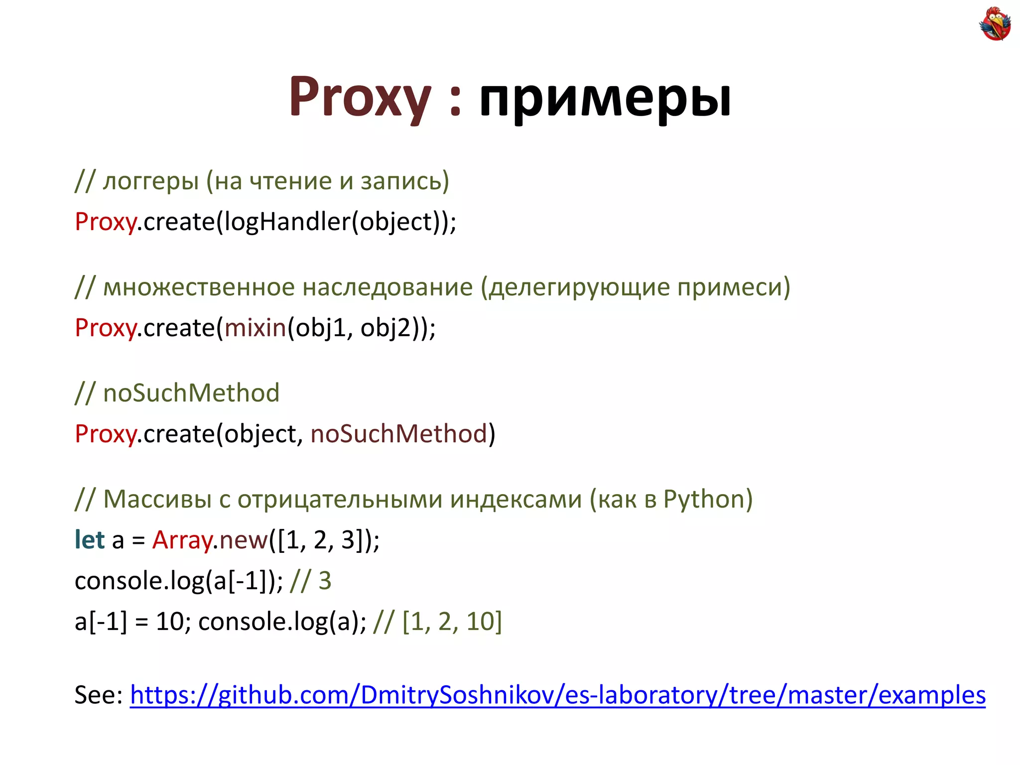 Proxy : примеры
// логгеры (на чтение и запись)
Proxy.create(logHandler(object));

// множественное наследование (делегирующие примеси)
Proxy.create(mixin(obj1, obj2));

// noSuchMethod
Proxy.create(object, noSuchMethod)

// Массивы с отрицательными индексами (как в Python)
let a = Array.new([1, 2, 3]);
console.log(a[-1]); // 3
a[-1] = 10; console.log(a); // [1, 2, 10]

See: https://github.com/DmitrySoshnikov/es-laboratory/tree/master/examples
 