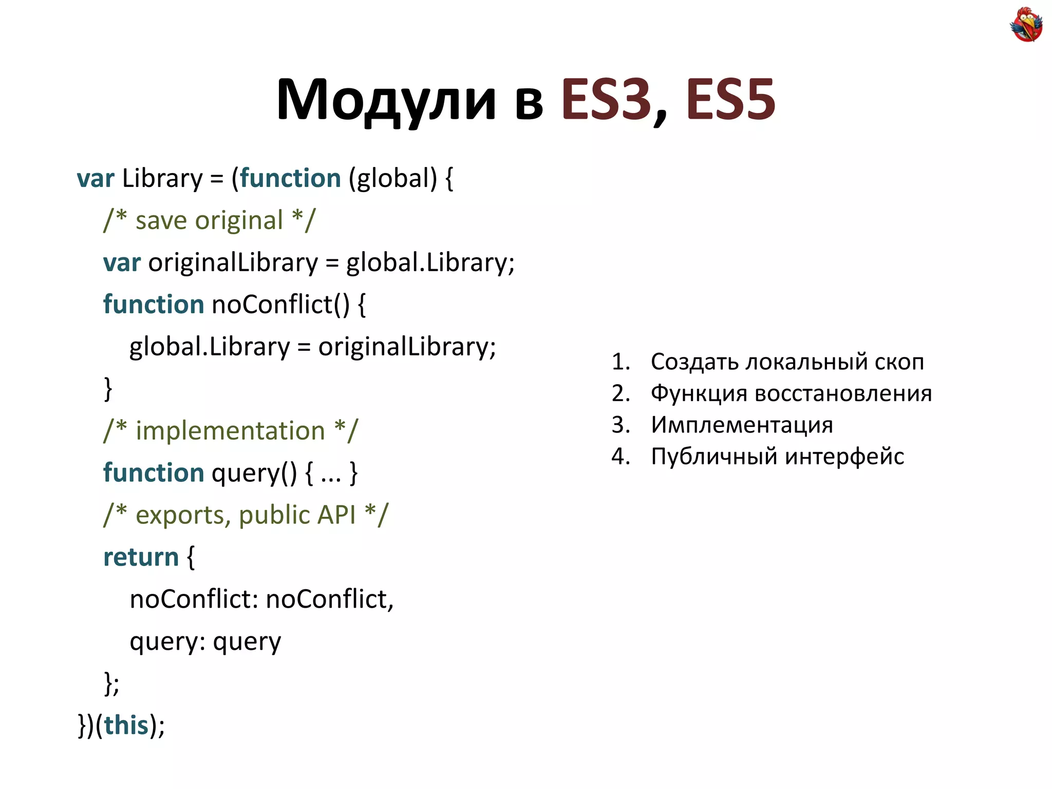 Модули в ES3, ES5
var Library = (function (global) {
   /* save original */
   var originalLibrary = global.Library;
   function noConflict() {
      global.Library = originalLibrary;    1.   Создать локальный скоп
   }                                       2.   Функция восстановления
   /* implementation */                    3.   Имплементация
                                           4.   Публичный интерфейс
   function query() { ... }
   /* exports, public API */
   return {
      noConflict: noConflict,
      query: query
   };
})(this);
 