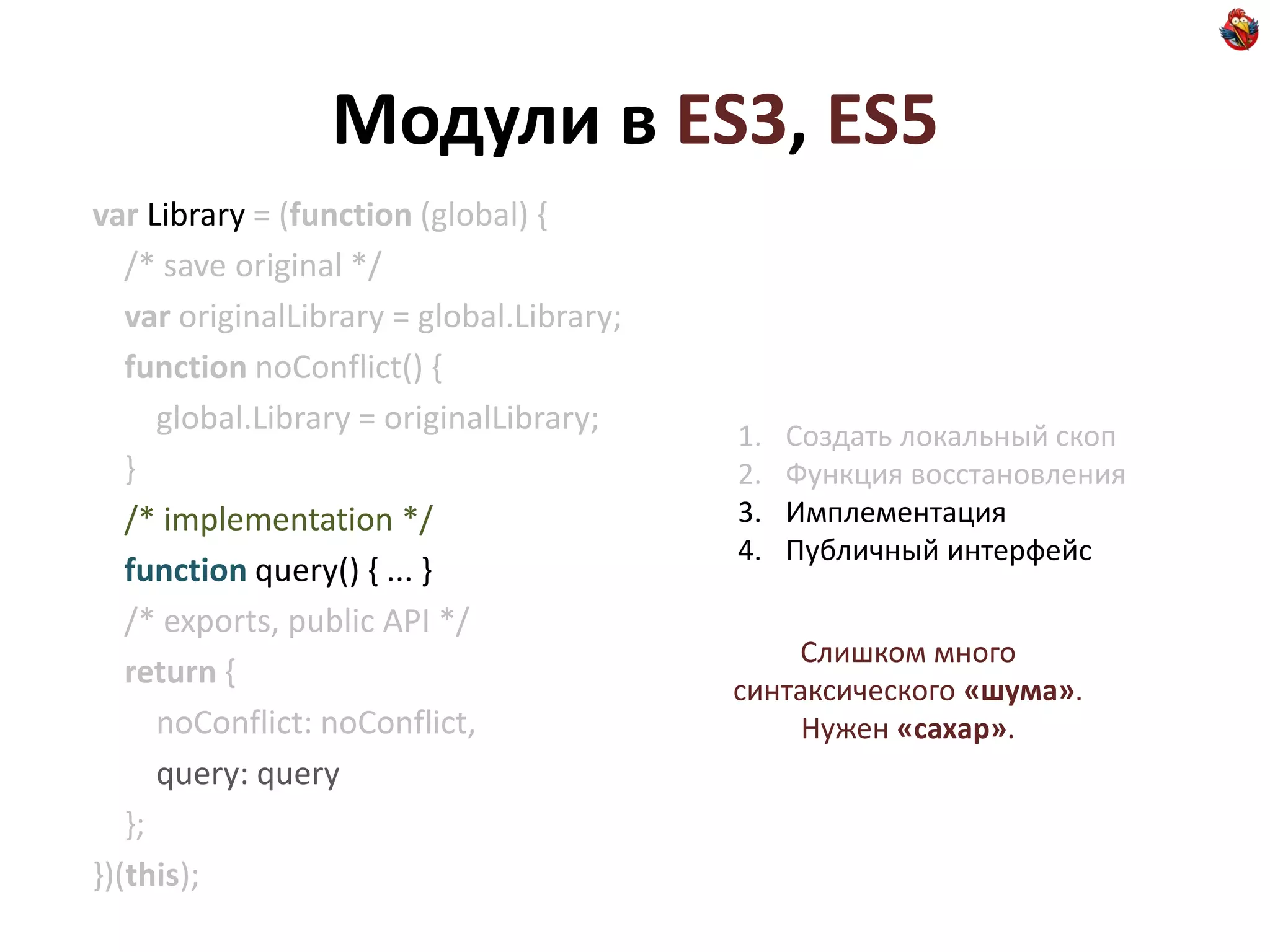 Модули в ES3, ES5
var Library = (function (global) {
   /* save original */
   var originalLibrary = global.Library;
   function noConflict() {
      global.Library = originalLibrary;    1.   Создать локальный скоп
   }                                       2.   Функция восстановления
   /* implementation */                    3.   Имплементация
                                           4.   Публичный интерфейс
   function query() { ... }
   /* exports, public API */
                                               Слишком много
   return {                                синтаксического «шума».
      noConflict: noConflict,                   Нужен «сахар».
      query: query
   };
})(this);
 