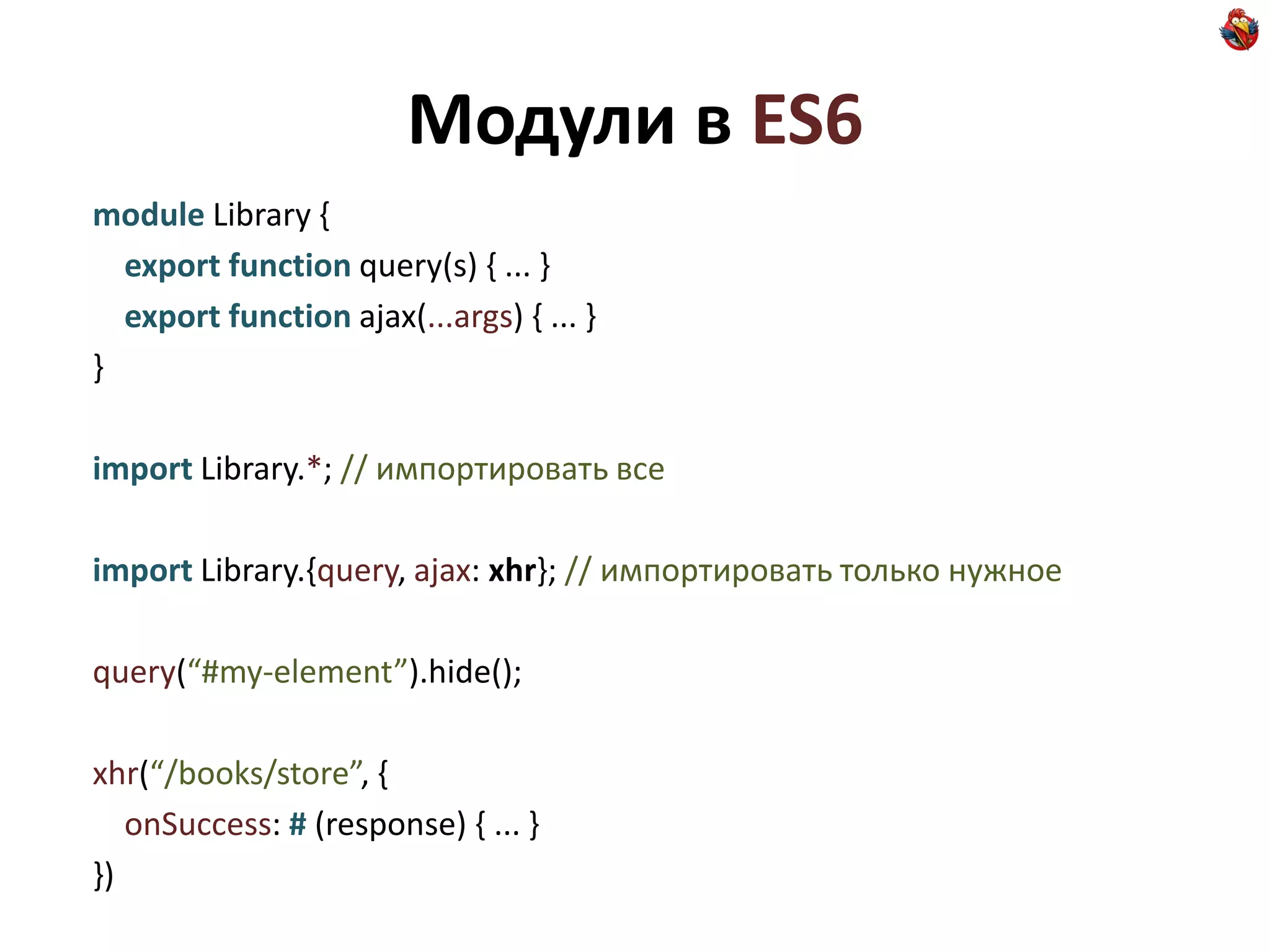 Модули в ES6
module Library {
  export function query(s) { ... }
  export function ajax(...args) { ... }
}

import Library.*; // импортировать все

import Library.{query, ajax: xhr}; // импортировать только нужное

query(“#my-element”).hide();

xhr(“/books/store”, {
   onSuccess: # (response) { ... }
})
 