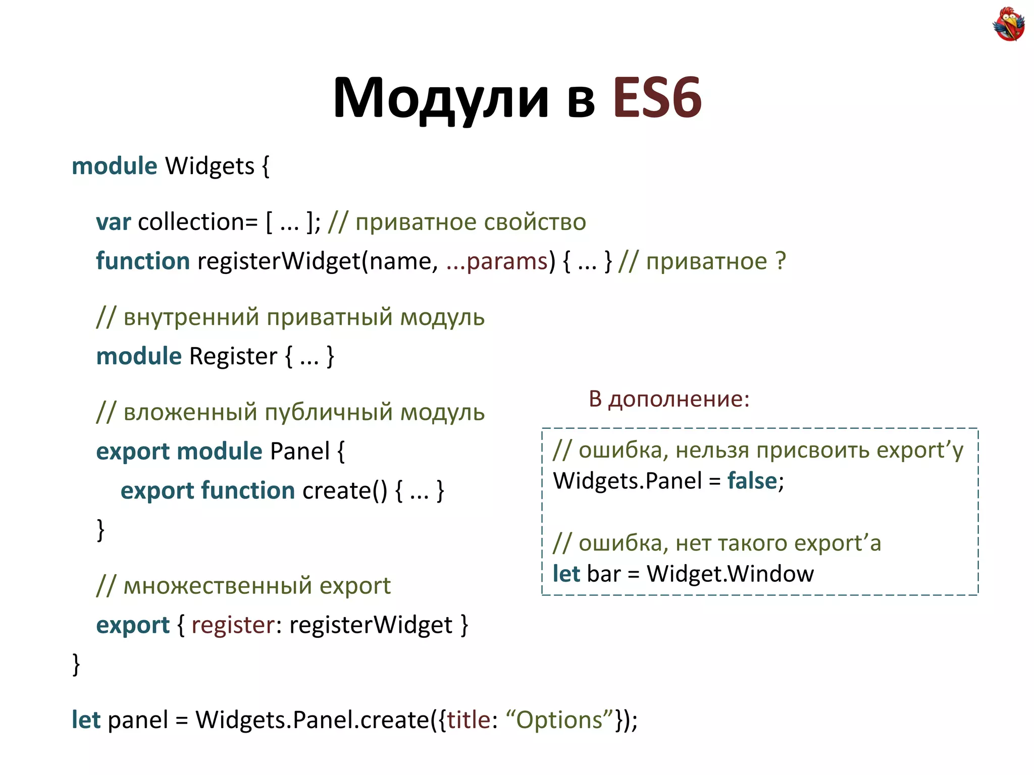 Модули в ES6
module Widgets {

    var collection= [ ... ]; // приватное свойство
    function registerWidget(name, ...params) { ... } // приватное ?

    // внутренний приватный модуль
    module Register { ... }
                                                В дополнение:
    // вложенный публичный модуль
    export module Panel {                    // ошибка, нельзя присвоить export’у
       export function create() { ... }      Widgets.Panel = false;
    }                                        // ошибка, нет такого export’а
    // множественный export                  let bar = Widget.Window
    export { register: registerWidget }
}

let panel = Widgets.Panel.create({title: “Options”});
 