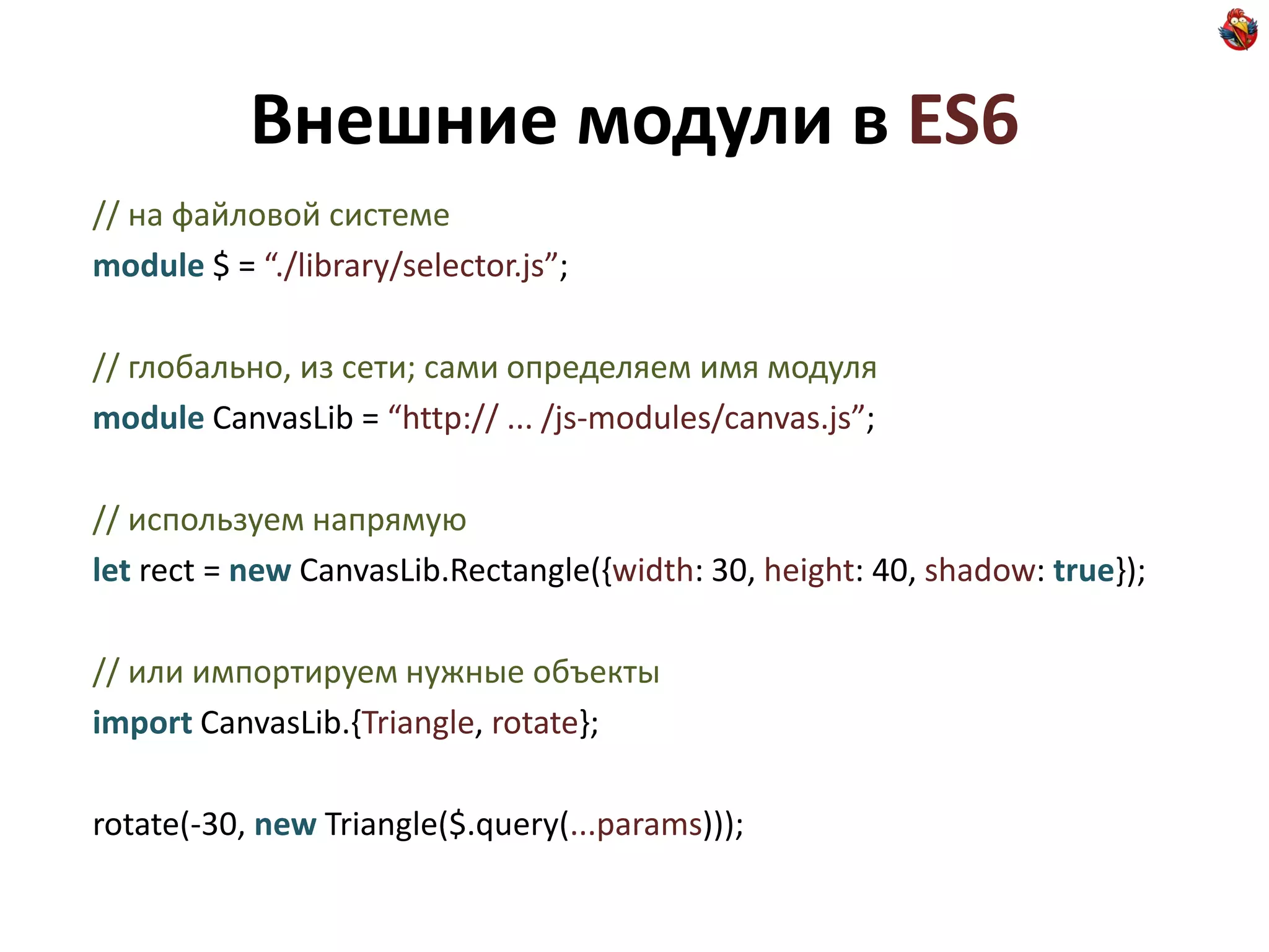 Внешние модули в ES6
// на файловой системе
module $ = “./library/selector.js”;

// глобально, из сети; сами определяем имя модуля
module CanvasLib = “http:// ... /js-modules/canvas.js”;

// используем напрямую
let rect = new CanvasLib.Rectangle({width: 30, height: 40, shadow: true});

// или импортируем нужные объекты
import CanvasLib.{Triangle, rotate};

rotate(-30, new Triangle($.query(...params)));
 