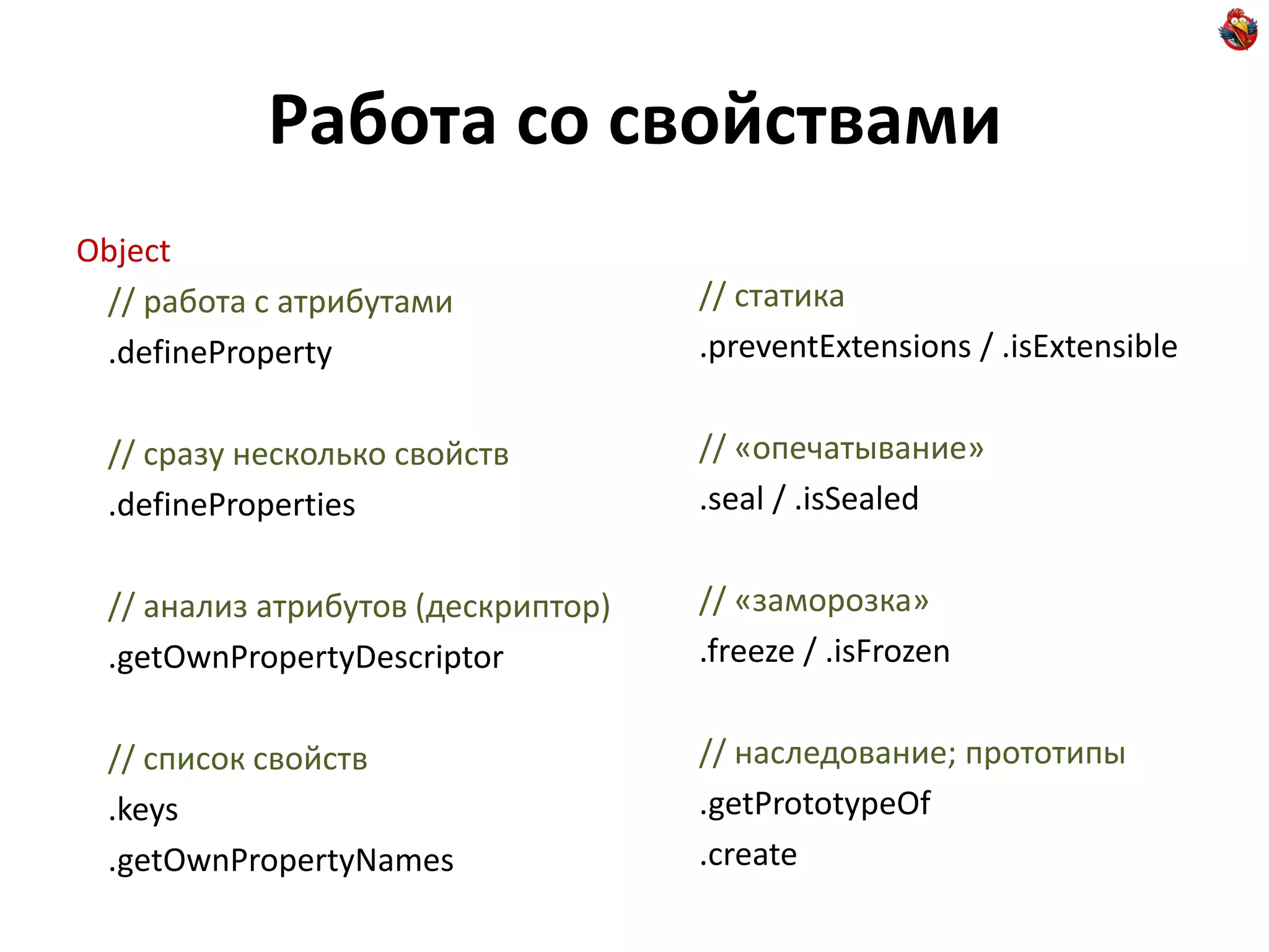 Работа со свойствами
Object
 // работа с атрибутами             // статика
 .defineProperty                    .preventExtensions / .isExtensible


 // сразу несколько свойств         // «опечатывание»
 .defineProperties                  .seal / .isSealed


 // анализ атрибутов (дескриптор)   // «заморозка»
 .getOwnPropertyDescriptor          .freeze / .isFrozen


 // список свойств                  // наследование; прототипы
 .keys                              .getPrototypeOf
 .getOwnPropertyNames               .create
 