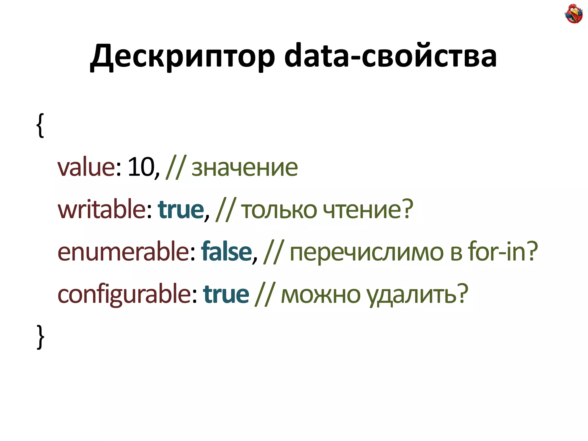 Дескриптор data-свойства
{
    value: 10, // значение
    writable: true, // только чтение?
    enumerable: false, // перечислимо в for-in?
    configurable: true // можно удалить?
}
 