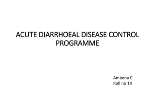 ACUTE DIARRHOEAL DISEASE CONTROL
PROGRAMME
Ameena C
Roll no 14
 