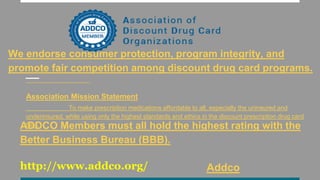 We endorse consumer protection, program integrity, and
promote fair competition among discount drug card programs.
Association Mission Statement
To make prescription medications affordable to all, especially the uninsured and
underinsured, while using only the highest standards and ethics in the discount prescription drug card
field.ADDCO Members must all hold the highest rating with the
Better Business Bureau (BBB).
http://www.addco.org/ Addco
 