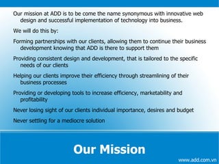 Our Mission Our mission at ADD is to be come the name synonymous with innovative web design and successful implementation of technology into business. We will do this by: Forming partnerships with our clients, allowing them to continue their business development knowing that ADD is there to support them 