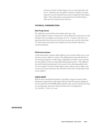 Customer’ window in Order Import, view or correct data there and
save it. Otherwise, they can add the customer or address or contact
using the Customer Standard forms and not change the Order Import
tables. This would require re-keying data from the Order Import
tables into the Customer forms, however.
TECHNICAL CONSIDERATIONS
Data Purge Issues
The valid data is removed from the interface table once a new
customer/address/contact is created in the system. When the record errors out and
the import does not happen an error flag is set to ‘Y’. Further to this there is an
option provided where user can set this error record as reject (sets the reject flag =
‘Y’). This rejected record then can be deleted out of the interface table thru a
concurrent program.
Performance Issues
As this functionality is going to allow addition of new records, which can be a new
customer account, address or contact. This additional processing will add time to
the total processing time of order import, depending on number of new customer
account/address/contact are being added during import process. This additional
time will be directly proportional to the amount of new data being added in that
run, for example if one call of Order Import need to add account, its address and
as well as its contact information that call will be slower than a Order Import with
no new addition
CONCLUSION
With the above specified functionality it is possible to import customer related
information along with the order import. But this will call for proper updating of
the new table OE_CUSTOMER_INFO_IFACE_ALL, based on what kind of data
you are importing. And correct reference fields need to be populated in
OE_HEADERS_IFACE_ALL and
DEFINITIONS
Oracle Order Management – Add Customer Page 9
 