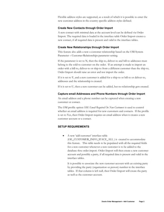 Flexible address styles are supported, as a result of which it is possible to enter the
new customer address in the country specific address styles defined.
Create New Contacts through Order Import
A new contact with minimal data at the account level can be defined via Order
Import. The required data is loaded in the interface table Order Import creates a
new contact, if all required data is present and valid in the interface tables.
Create New Relationships through Order Import
This feature also adds a new a customer relationship based on the OM System
Parameter – Customer Relationships parameter setting.
If the parameter is set to N, then the ship-to, deliver-to and bill-to addresses must
belong to the sold-to customer on the order. If an attempt is made to import an
order with a bill-to, deliver-to or ship-to from a different customer than the ship-to,
Order Import should raise an error and not import the order.
If it is set to Y, and a new customer is added for a ship-to or bill-to or deliver-to,
addresses and the relationship is created.
If it is set to U, then a new customer can be added, but no relationship gets created.
Capture email Addresses and Phone Numbers through Order Import
An email address and a phone number can be captured when creating a new
customer or contact.
The OM profile option OM: Email Required On New Customers is used to control
whether an email address is required for new customers and contacts. If the profile
is set to Yes, then Order Import requires an email address when it creates a new
customer account or a contact.
SETUP REQUIREMENTS
• A new ‘add customer’ interface table
(OE_CUSTOMER_INFO_IFACE_ALL ) is created to accommodate
this feature. This table needs to be populated with all the required fields
for a new customer whenever a new customer is to be added to the
database thru order import. Order Import will then create a new customer
account and possibly a party, if all required data is present and valid in the
interface tables.
It is possible to associate the new customer account with an existing party
by providing the party (organization or person) number in the interface
tables. If that column is left null, then Order Import will create the party
as well as the customer account.
Oracle Order Management – Add Customer Page 2
 