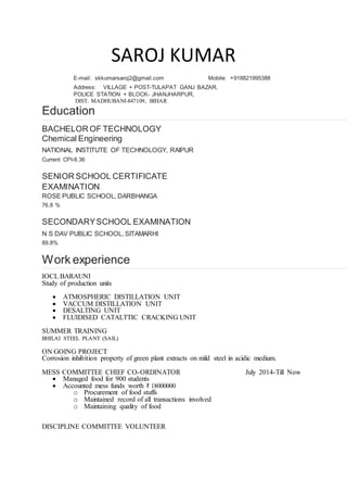 SAROJ KUMAR
E-mail: skkumarsaroj2@gmail.com Mobile: +918821995388
Address: VILLAGE + POST-TULAPAT GANJ BAZAR,
POLICE STATION + BLOCK- JHANJHARPUR,
DIST. MADHUBANI-847109, BIHAR
Education
BACHELOR OF TECHNOLOGY
Chemical Engineering
NATIONAL INSTITUTE OF TECHNOLOGY, RAIPUR
Current CPI-8.36
SENIOR SCHOOL CERTIFICATE
EXAMINATION
ROSE PUBLIC SCHOOL, DARBHANGA
76.8 %
SECONDARYSCHOOL EXAMINATION
N S DAV PUBLIC SCHOOL, SITAMARHI
89.8%
Work experience
IOCL BARAUNI
Study of production units
? ATMOSPHERIC DISTILLATION UNIT
? VACCUM DISTILLATION UNIT
? DESALTING UNIT
? FLUIDISED CATALTTIC CRACKING UNIT
SUMMER TRAINING
BHILAI STEEL PLANT (SAIL)
ON GOING PROJECT
Corrosion inhibition property of green plant extracts on mild steel in acidic medium.
MESS COMMITTEE CHIEF CO-ORDINATOR July 2014-Till Now
? Managed food for 900 students
? Accounted mess funds worth ? 18000000
o Procurement of food stuffs
o Maintained record of all transactions involved
o Maintaining quality of food
DISCIPLINE COMMITTEE VOLUNTEER
 