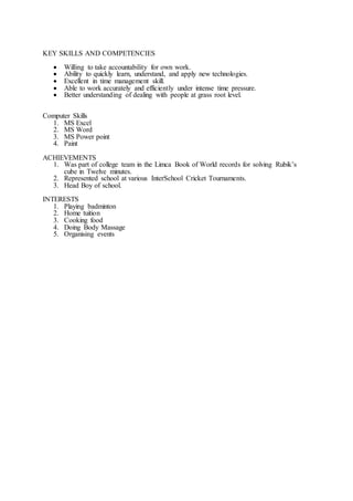 KEY SKILLS AND COMPETENCIES
? Willing to take accountability for own work.
? Ability to quickly learn, understand, and apply new technologies.
? Excellent in time management skill.
? Able to work accurately and efficiently under intense time pressure.
? Better understanding of dealing with people at grass root level.
Computer Skills
1. MS Excel
2. MS Word
3. MS Power point
4. Paint
ACHIEVEMENTS
1. Was part of college team in the Limca Book of World records for solving Rubiks
cube in Twelve minutes.
2. Represented school at various InterSchool Cricket Tournaments.
3. Head Boy of school.
INTERESTS
1. Playing badminton
2. Home tuition
3. Cooking food
4. Doing Body Massage
5. Organising events
 