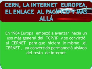En 1984 Europa empezó a avanzar hacia un
uso más general del TCP/IP y se convirtió
al CERNET `para que hiciera lo mismo .e...