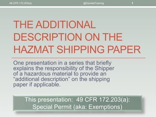 THE ADDITIONAL
DESCRIPTION ON THE
HAZMAT SHIPPING PAPER
One presentation in a series that briefly
explains the responsibility of the Shipper
of a hazardous material to provide an
“additional description” on the shipping
paper if applicable.
49 CFR 172.203(a) @DanielsTraining 1
This presentation: 49 CFR 172.203(a):
Special Permit (aka: Exemptions)
 