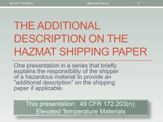 THE ADDITIONAL
DESCRIPTION ON THE
HAZMAT SHIPPING PAPER
One presentation in a series that briefly
explains the responsibility of the shipper
of a hazardous material to provide an
“additional description” on the shipping
paper if applicable.
@DanielsTraining 1
This presentation: 49 CFR 172.203(n):
Elevated Temperature Materials
49 CFR 172.203(n)
 