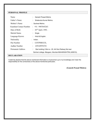 PERSONAL PROFILE
Name : Ganesh Prasad Mishra
Father’s Name : Shailendra Kumar Mishra.
Mother’s Name : Savitree Mishra.
Guardian Contact Number : +91 - 9987645263.
Date of Birth : 03rd
April, 1992 .
Marital Status : Single
Language Known : Hindi & English.
Nationality : Indian.
Pan Number : COYPM0323L.
Aadhar Number : 439169976725.
Permanent Address : Star building 3 flat no - 20, 4th floor Railway flat near
Burhani college, Mazgaon, Mumbai MAHARASHTRA (400010).
DECLARATION
I solemnly declare that the above mentioned information is true/correct up to my knowledge and I bear the
responsibility for the correctness of the above-mentioned particulars.
(Ganesh Prasad Mishra)
 