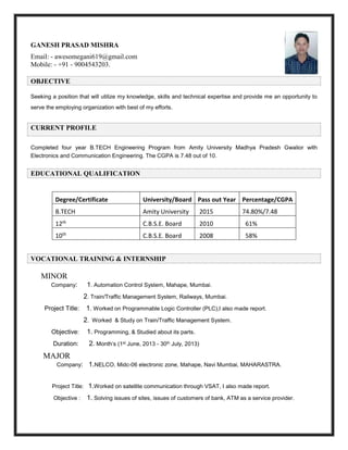 GANESH PRASAD MISHRA
Email: - awesomegani619@gmail.com
Mobile: - +91 - 9004543203.
OBJECTIVE
Seeking a position that will utilize my knowledge, skills and technical expertise and provide me an opportunity to
serve the employing organization with best of my efforts.
CURRENT PROFILE
Completed four year B.TECH Engineering Program from Amity University Madhya Pradesh Gwalior with
Electronics and Communication Engineering. The CGPA is 7.48 out of 10.
EDUCATIONAL QUALIFICATION
VOCATIONAL TRAINING & INTERNSHIP
MINOR
Company: 1. Automation Control System, Mahape, Mumbai.
2. Train/Traffic Management System, Railways, Mumbai.
Project Title: 1. Worked on Programmable Logic Controller (PLC),I also made report.
2. Worked & Study on Train/Traffic Management System.
Objective: 1. Programming, & Studied about its parts.
Duration: 2. Month’s (1st June, 2013 - 30th July, 2013)
MAJOR
Company: 1.NELCO, Midc-06 electronic zone, Mahape, Navi Mumbai, MAHARASTRA.
Project Title: 1.Worked on satellite communication through VSAT, I also made report.
Objective : 1. Solving issues of sites, issues of customers of bank, ATM as a service provider.
Degree/Certificate University/Board Pass out Year Percentage/CGPA
B.TECH Amity University 2015 74.80%/7.48
12th C.B.S.E. Board 2010 61%
10th C.B.S.E. Board 2008 58%
 