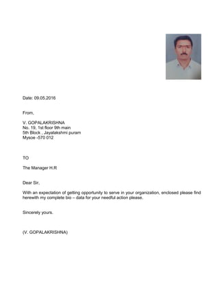 Date: 09.05.2016
From,
V. GOPALAKRISHNA
No. 19, 1st floor 9th main
5th Block , Jayalakshmi puram
Mysoe -570 012
TO
The Manager H.R
Dear Sir,
With an expectation of getting opportunity to serve in your organization, enclosed please find
herewith my complete bio – data for your needful action please.
Sincerely yours.
(V. GOPALAKRISHNA)
 